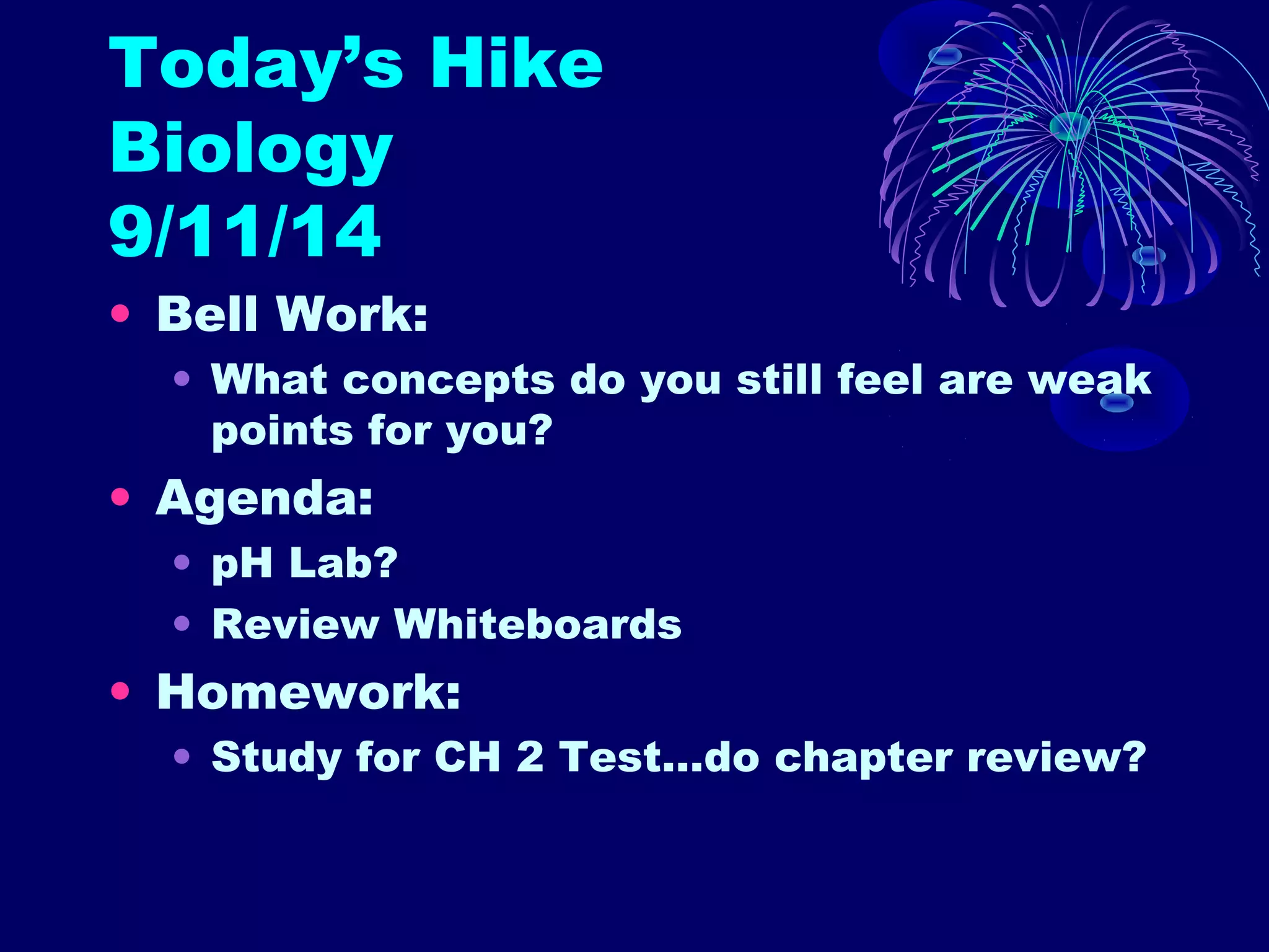 Today’s Hike 
Biology 
9/11/14 
• Bell Work: 
• What concepts do you still feel are weak 
points for you? 
• Agenda: 
• pH Lab? 
• Review Whiteboards 
• Homework: 
• Study for CH 2 Test…do chapter review? 
 