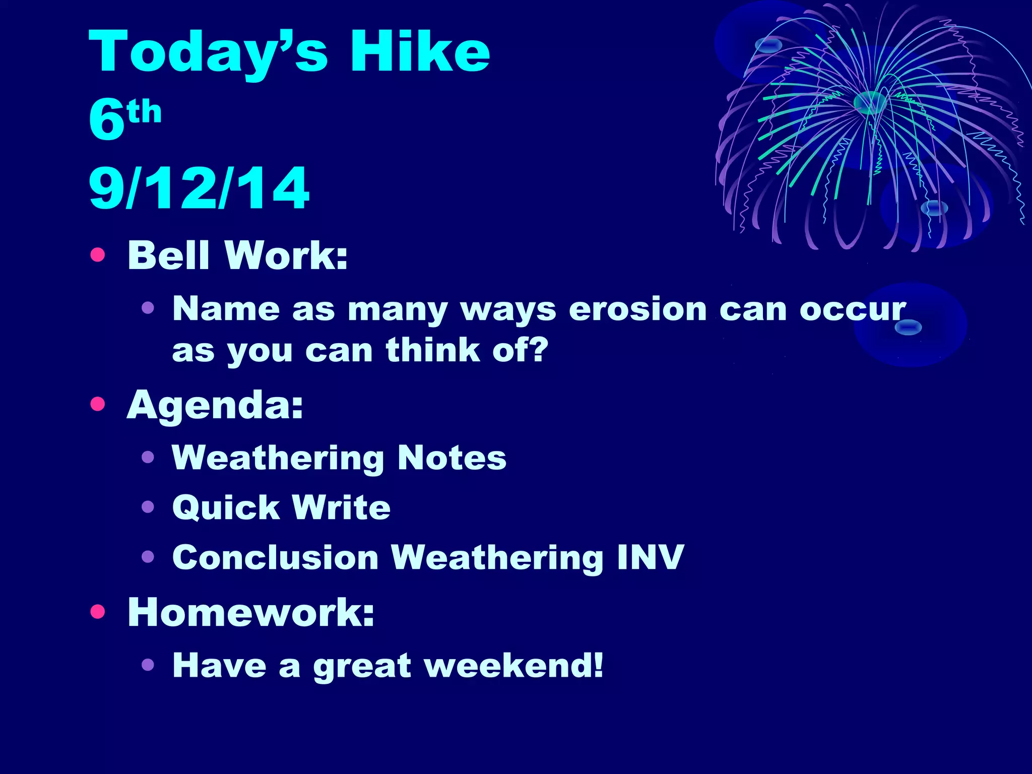 Today’s Hike 
6th 
9/12/14 
• Bell Work: 
• Name as many ways erosion can occur 
as you can think of? 
• Agenda: 
• Weathering Notes 
• Quick Write 
• Conclusion Weathering INV 
• Homework: 
• Have a great weekend! 
 