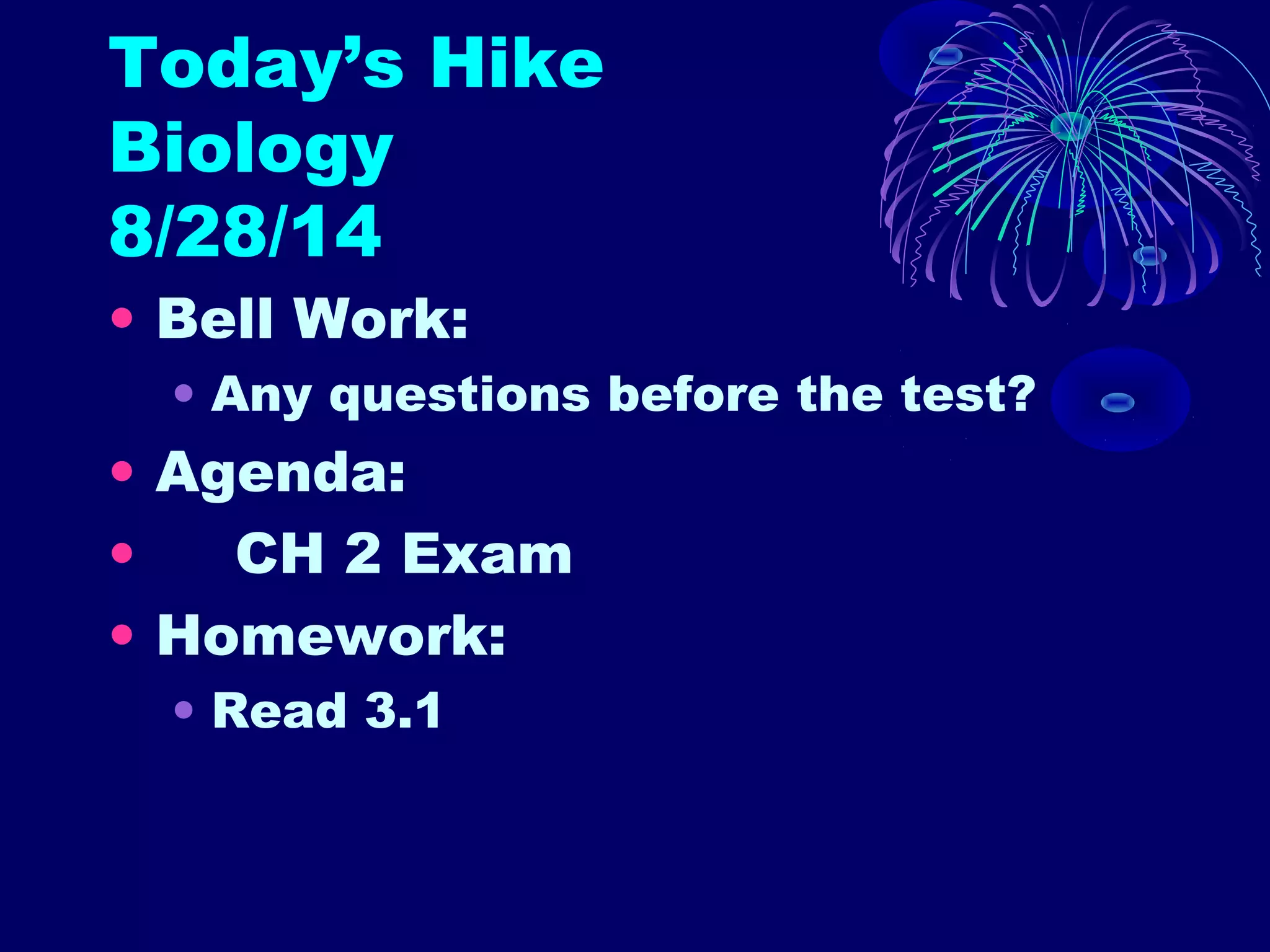 Today’s Hike 
Biology 
8/28/14 
• Bell Work: 
• Any questions before the test? 
• Agenda: 
• CH 2 Exam 
• Homework: 
• Read 3.1 
 
