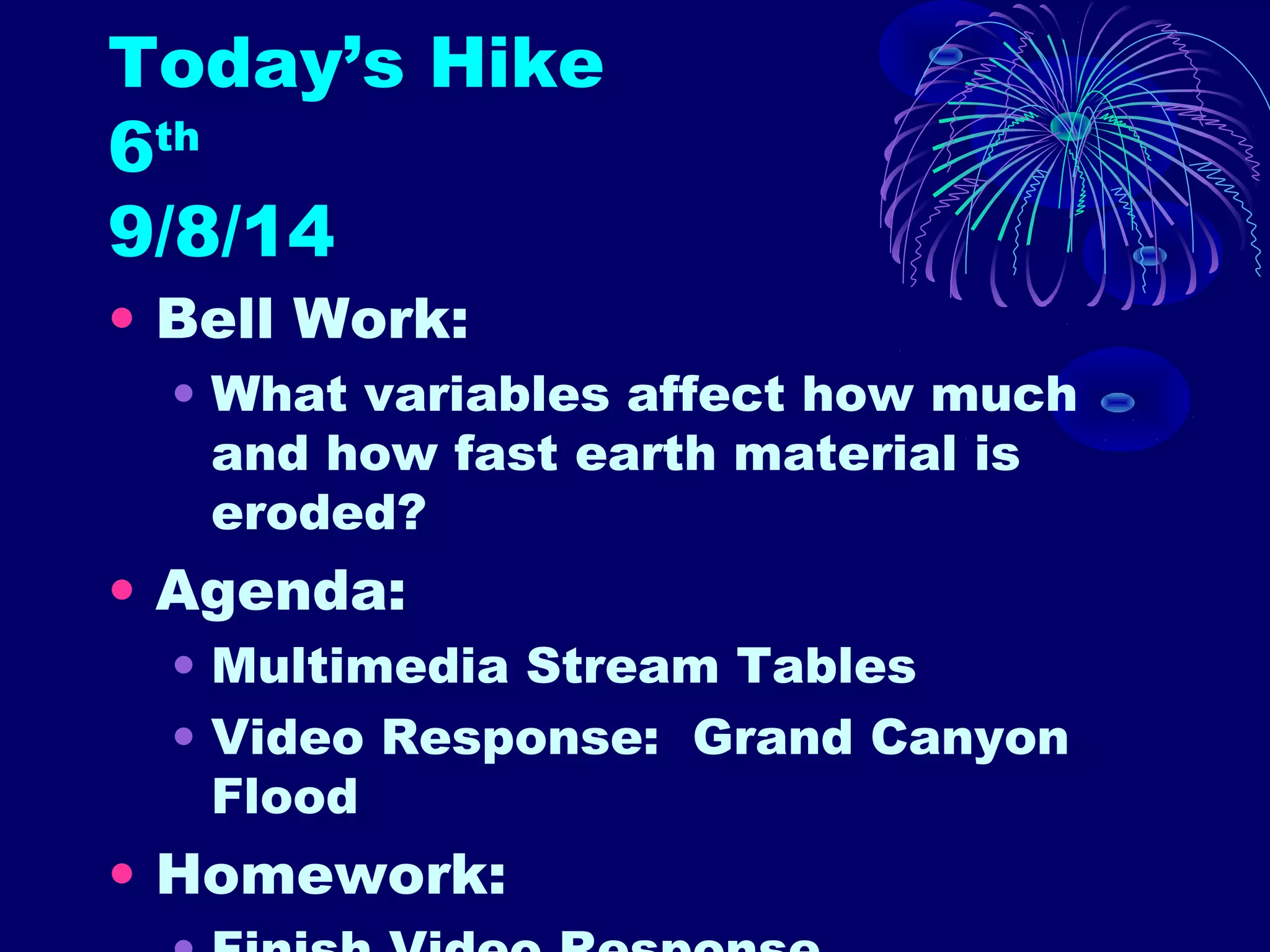 Today’s Hike 
6th 
9/8/14 
• Bell Work: 
• What variables affect how much 
and how fast earth material is 
eroded? 
• Agenda: 
• Multimedia Stream Tables 
• Video Response: Grand Canyon 
Flood 
• Homework: 
• Finish Video Response 
 