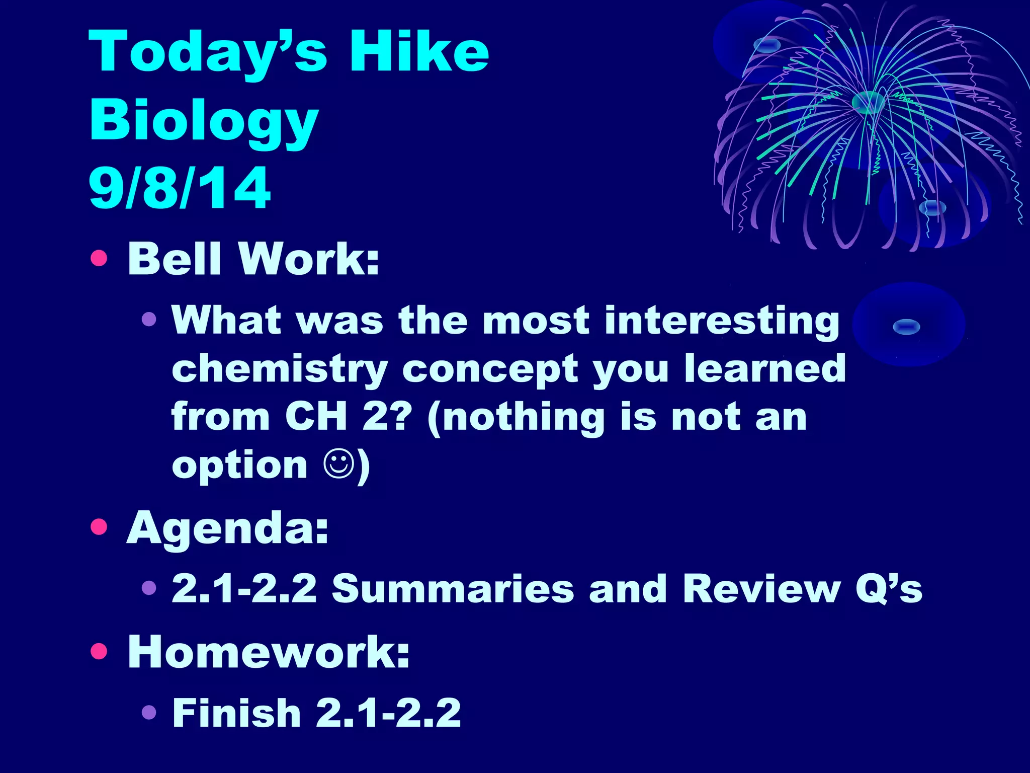 Today’s Hike 
Biology 
9/8/14 
• Bell Work: 
• What was the most interesting 
chemistry concept you learned 
from CH 2? (nothing is not an 
option ) 
• Agenda: 
• 2.1-2.2 Summaries and Review Q’s 
• Homework: 
• Finish 2.1-2.2 
 
