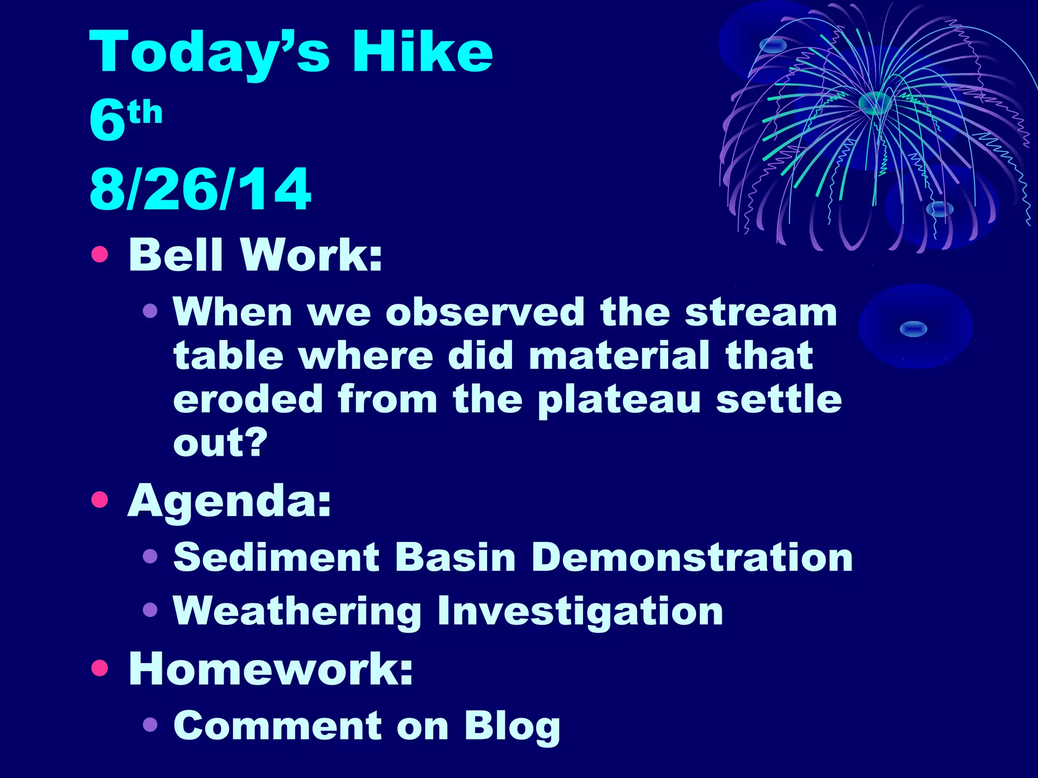 Today’s Hike 
6th 
8/26/14 
• Bell Work: 
• When we observed the stream 
table where did material that 
eroded from the plateau settle 
out? 
• Agenda: 
• Sediment Basin Demonstration 
• Weathering Investigation 
• Homework: 
• Comment on Blog 
 
