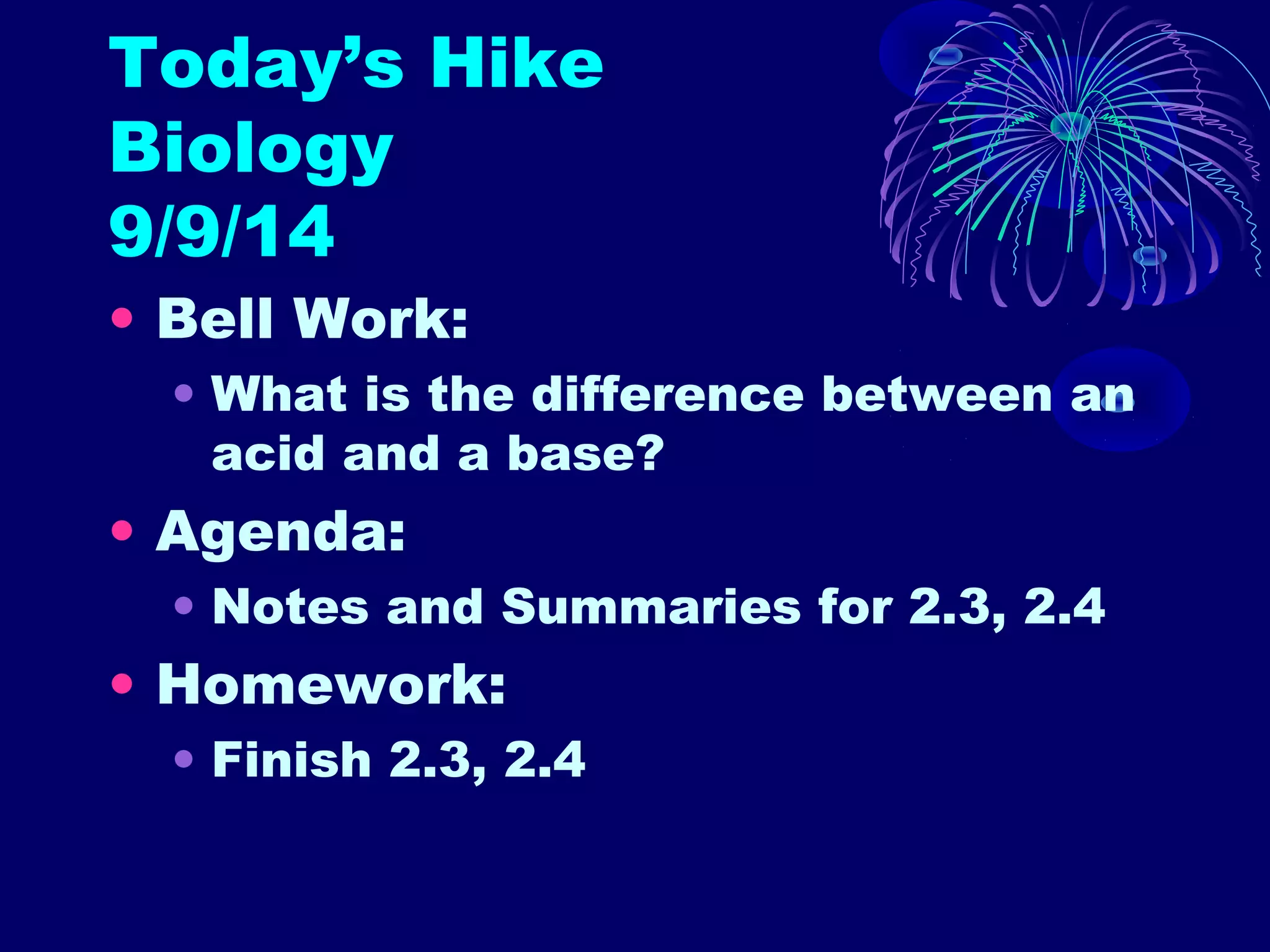 Today’s Hike 
Biology 
9/9/14 
• Bell Work: 
• What is the difference between an 
acid and a base? 
• Agenda: 
• Notes and Summaries for 2.3, 2.4 
• Homework: 
• Finish 2.3, 2.4 
 