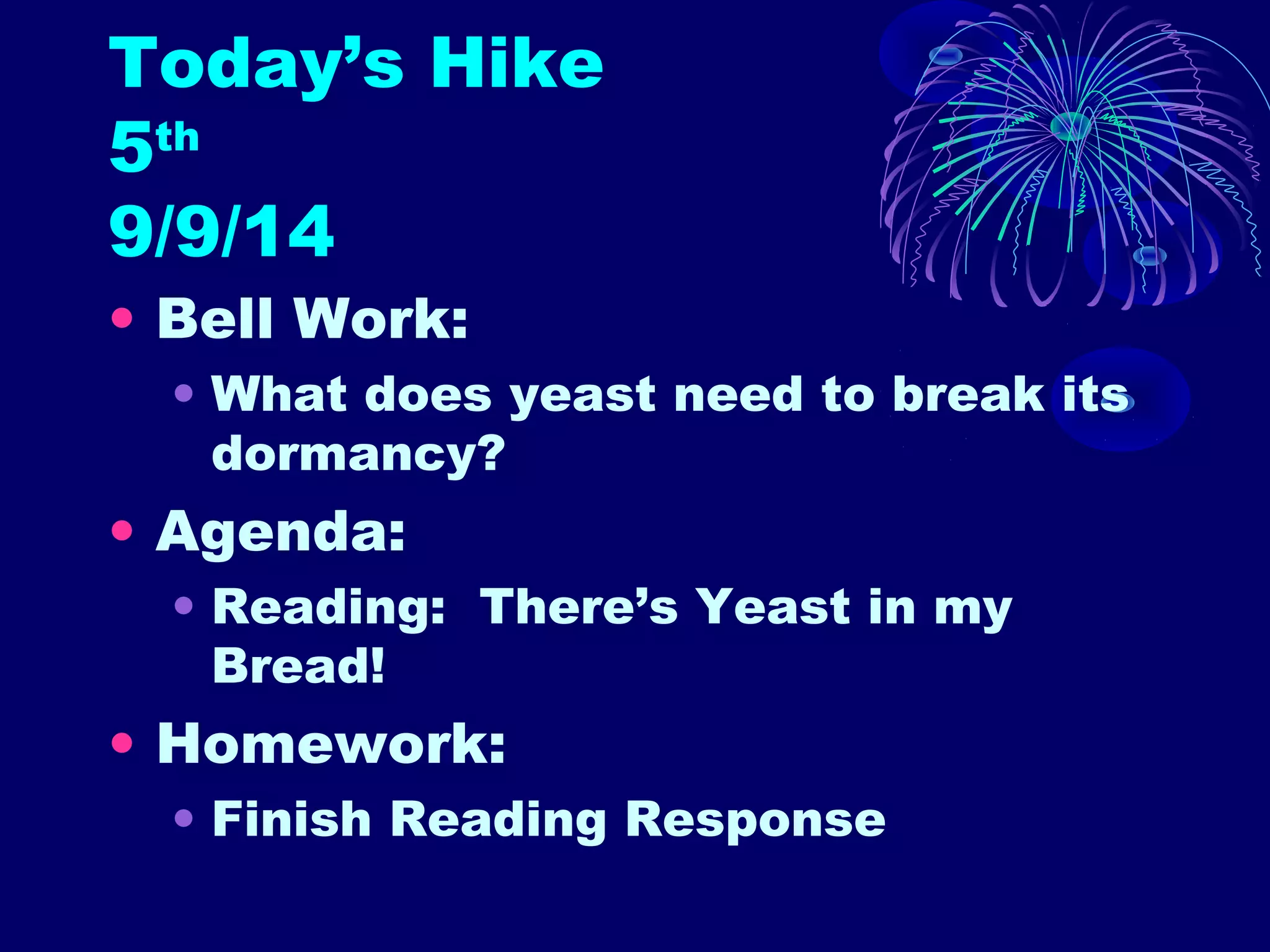 Today’s Hike 
5th 
9/9/14 
• Bell Work: 
• What does yeast need to break its 
dormancy? 
• Agenda: 
• Reading: There’s Yeast in my 
Bread! 
• Homework: 
• Finish Reading Response 
 