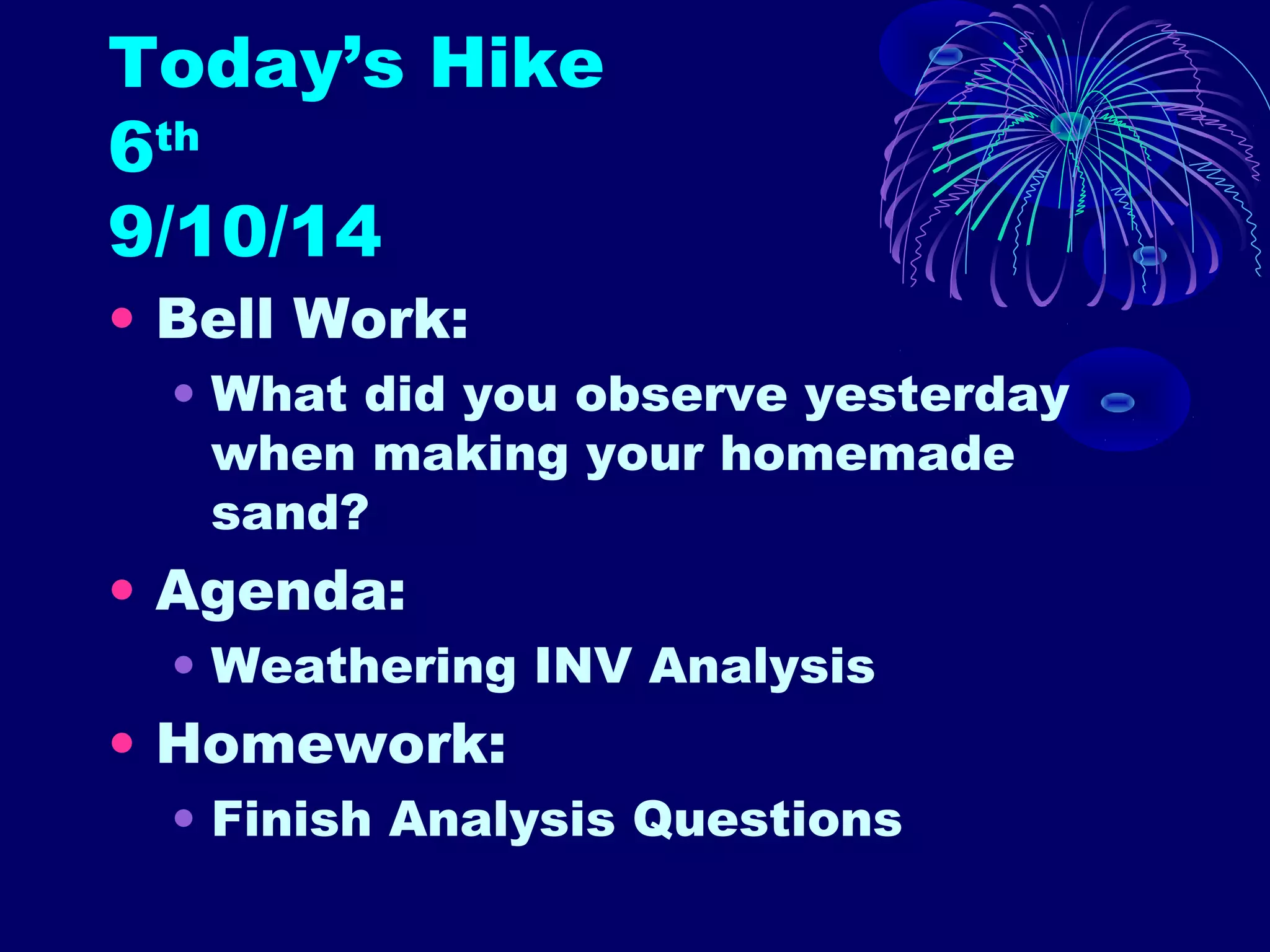 Today’s Hike 
6th 
9/10/14 
• Bell Work: 
• What did you observe yesterday 
when making your homemade 
sand? 
• Agenda: 
• Weathering INV Analysis 
• Homework: 
• Finish Analysis Questions 
 