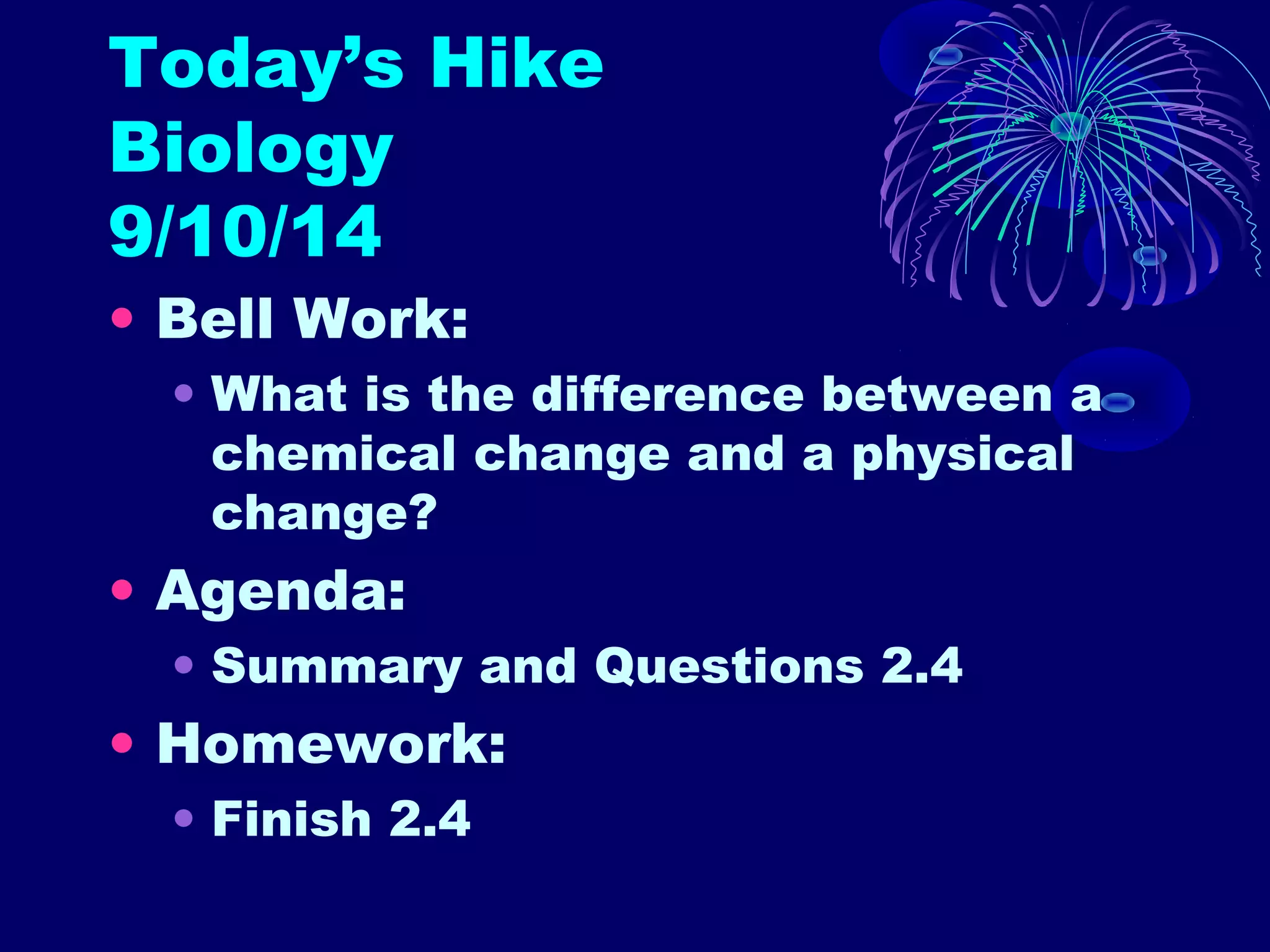 Today’s Hike 
Biology 
9/10/14 
• Bell Work: 
• What is the difference between a 
chemical change and a physical 
change? 
• Agenda: 
• Summary and Questions 2.4 
• Homework: 
• Finish 2.4 
 