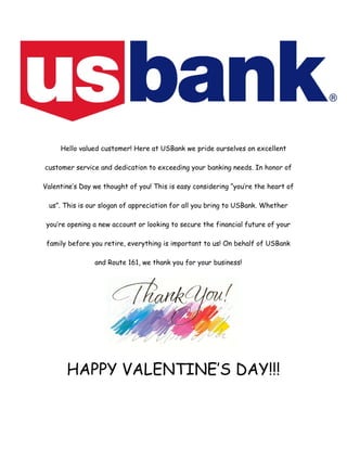 Hello valued customer! Here at USBank we pride ourselves on excellent
customer service and dedication to exceeding your banking needs. In honor of
Valentine’s Day we thought of you! This is easy considering “you’re the heart of
us”. This is our slogan of appreciation for all you bring to USBank. Whether
you’re opening a new account or looking to secure the financial future of your
family before you retire, everything is important to us! On behalf of USBank
and Route 161, we thank you for your business!
HAPPY VALENTINE’S DAY!!!
 