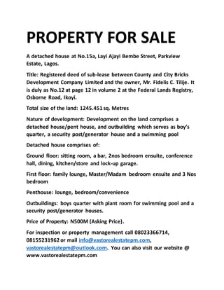 PROPERTY FOR SALE
A detached house at No.15a, Layi Ajayi Bembe Street, Parkview
Estate, Lagos.
Title: Registered deed of sub-lease between County and City Bricks
Development Company Limited and the owner, Mr. Fidelis C. Tilije. It
is duly as No.12 at page 12 in volume 2 at the Federal Lands Registry,
Osborne Road, Ikoyi.
Total size of the land: 1245.451 sq. Metres
Nature of development: Development on the land comprises a
detached house/pent house, and outbuilding which serves as boy’s
quarter, a security post/generator house and a swimming pool
Detached house comprises of:
Ground floor: sitting room, a bar, 2nos bedroom ensuite, conference
hall, dining, kitchen/store and lock-up garage.
First floor: family lounge, Master/Madam bedroom ensuite and 3 Nos
bedroom
Penthouse: lounge, bedroom/convenience
Outbuildings: boys quarter with plant room for swimming pool and a
security post/generator houses.
Price of Property: N500M (Asking Price).
For inspection or property management call 08023366714,
08155231962 or mail info@vastorealestatepm.com,
vastorealestatepm@outlook.com. You can also visit our website @
www.vastorealestatepm.com
 