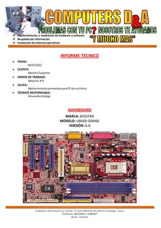  Mantenimiento y reparación de hardware y software
 Respaldosde información
 Instalación de sistemasoperativos
Ciudadela Ibarra barrio La Florida “2” Calle OE6 # 42-44 y Emilio Uzcategui (esq.)
Teléfonos: 083720491 / 23042827
Quito - Ecuador
INFORME TECNICO
 FECHA:
03/07/2012
 CLIENTE:
MarceloToapanta
 ORDEN DE TRABAJO:
Maquina # 8
 CAUSA:
MantenimientopreventivoparaPCde escritorio
 TÉCNICO RESPONSABLE:
AlexandraHidalgo
MAINBOARD
MARCA: BIOSTAR
MODELO: U8668 GRAND
VERSIÓN: 6.0
 