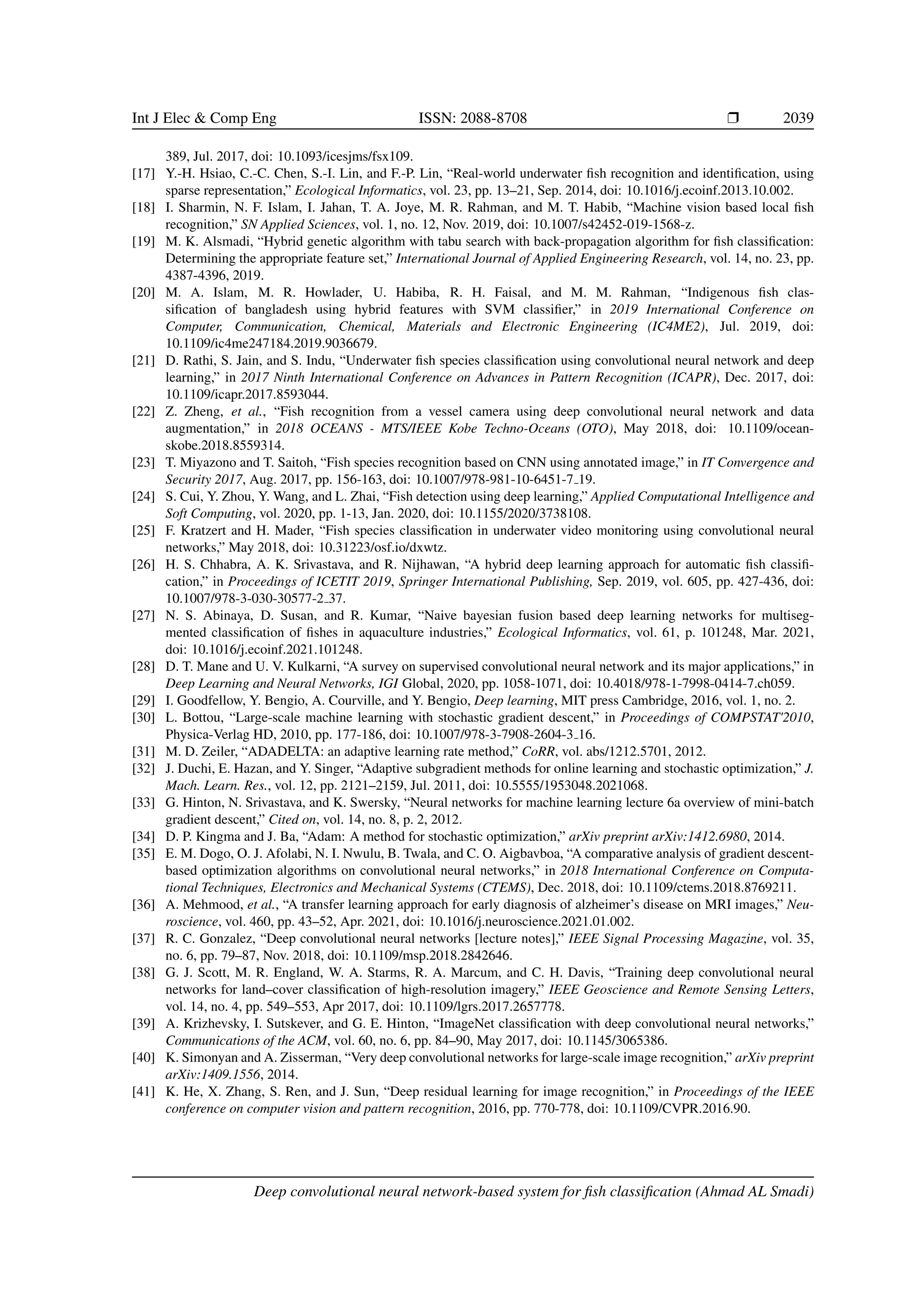 Int J Elec  Comp Eng ISSN: 2088-8708 ❒ 2039
389, Jul. 2017, doi: 10.1093/icesjms/fsx109.
[17] Y.-H. Hsiao, C.-C. Chen, S.-I. Lin, and F.-P. Lin, “Real-world underwater fish recognition and identification, using
sparse representation,” Ecological Informatics, vol. 23, pp. 13–21, Sep. 2014, doi: 10.1016/j.ecoinf.2013.10.002.
[18] I. Sharmin, N. F. Islam, I. Jahan, T. A. Joye, M. R. Rahman, and M. T. Habib, “Machine vision based local fish
recognition,” SN Applied Sciences, vol. 1, no. 12, Nov. 2019, doi: 10.1007/s42452-019-1568-z.
[19] M. K. Alsmadi, “Hybrid genetic algorithm with tabu search with back-propagation algorithm for fish classification:
Determining the appropriate feature set,” International Journal of Applied Engineering Research, vol. 14, no. 23, pp.
4387-4396, 2019.
[20] M. A. Islam, M. R. Howlader, U. Habiba, R. H. Faisal, and M. M. Rahman, “Indigenous fish clas-
sification of bangladesh using hybrid features with SVM classifier,” in 2019 International Conference on
Computer, Communication, Chemical, Materials and Electronic Engineering (IC4ME2), Jul. 2019, doi:
10.1109/ic4me247184.2019.9036679.
[21] D. Rathi, S. Jain, and S. Indu, “Underwater fish species classification using convolutional neural network and deep
learning,” in 2017 Ninth International Conference on Advances in Pattern Recognition (ICAPR), Dec. 2017, doi:
10.1109/icapr.2017.8593044.
[22] Z. Zheng, et al., “Fish recognition from a vessel camera using deep convolutional neural network and data
augmentation,” in 2018 OCEANS - MTS/IEEE Kobe Techno-Oceans (OTO), May 2018, doi: 10.1109/ocean-
skobe.2018.8559314.
[23] T. Miyazono and T. Saitoh, “Fish species recognition based on CNN using annotated image,” in IT Convergence and
Security 2017, Aug. 2017, pp. 156-163, doi: 10.1007/978-981-10-6451-7 19.
[24] S. Cui, Y. Zhou, Y. Wang, and L. Zhai, “Fish detection using deep learning,” Applied Computational Intelligence and
Soft Computing, vol. 2020, pp. 1-13, Jan. 2020, doi: 10.1155/2020/3738108.
[25] F. Kratzert and H. Mader, “Fish species classification in underwater video monitoring using convolutional neural
networks,” May 2018, doi: 10.31223/osf.io/dxwtz.
[26] H. S. Chhabra, A. K. Srivastava, and R. Nijhawan, “A hybrid deep learning approach for automatic fish classifi-
cation,” in Proceedings of ICETIT 2019, Springer International Publishing, Sep. 2019, vol. 605, pp. 427-436, doi:
10.1007/978-3-030-30577-2 37.
[27] N. S. Abinaya, D. Susan, and R. Kumar, “Naive bayesian fusion based deep learning networks for multiseg-
mented classification of fishes in aquaculture industries,” Ecological Informatics, vol. 61, p. 101248, Mar. 2021,
doi: 10.1016/j.ecoinf.2021.101248.
[28] D. T. Mane and U. V. Kulkarni, “A survey on supervised convolutional neural network and its major applications,” in
Deep Learning and Neural Networks, IGI Global, 2020, pp. 1058-1071, doi: 10.4018/978-1-7998-0414-7.ch059.
[29] I. Goodfellow, Y. Bengio, A. Courville, and Y. Bengio, Deep learning, MIT press Cambridge, 2016, vol. 1, no. 2.
[30] L. Bottou, “Large-scale machine learning with stochastic gradient descent,” in Proceedings of COMPSTAT'2010,
Physica-Verlag HD, 2010, pp. 177-186, doi: 10.1007/978-3-7908-2604-3 16.
[31] M. D. Zeiler, “ADADELTA: an adaptive learning rate method,” CoRR, vol. abs/1212.5701, 2012.
[32] J. Duchi, E. Hazan, and Y. Singer, “Adaptive subgradient methods for online learning and stochastic optimization,” J.
Mach. Learn. Res., vol. 12, pp. 2121–2159, Jul. 2011, doi: 10.5555/1953048.2021068.
[33] G. Hinton, N. Srivastava, and K. Swersky, “Neural networks for machine learning lecture 6a overview of mini-batch
gradient descent,” Cited on, vol. 14, no. 8, p. 2, 2012.
[34] D. P. Kingma and J. Ba, “Adam: A method for stochastic optimization,” arXiv preprint arXiv:1412.6980, 2014.
[35] E. M. Dogo, O. J. Afolabi, N. I. Nwulu, B. Twala, and C. O. Aigbavboa, “A comparative analysis of gradient descent-
based optimization algorithms on convolutional neural networks,” in 2018 International Conference on Computa-
tional Techniques, Electronics and Mechanical Systems (CTEMS), Dec. 2018, doi: 10.1109/ctems.2018.8769211.
[36] A. Mehmood, et al., “A transfer learning approach for early diagnosis of alzheimer’s disease on MRI images,” Neu-
roscience, vol. 460, pp. 43–52, Apr. 2021, doi: 10.1016/j.neuroscience.2021.01.002.
[37] R. C. Gonzalez, “Deep convolutional neural networks [lecture notes],” IEEE Signal Processing Magazine, vol. 35,
no. 6, pp. 79–87, Nov. 2018, doi: 10.1109/msp.2018.2842646.
[38] G. J. Scott, M. R. England, W. A. Starms, R. A. Marcum, and C. H. Davis, “Training deep convolutional neural
networks for land–cover classification of high-resolution imagery,” IEEE Geoscience and Remote Sensing Letters,
vol. 14, no. 4, pp. 549–553, Apr 2017, doi: 10.1109/lgrs.2017.2657778.
[39] A. Krizhevsky, I. Sutskever, and G. E. Hinton, “ImageNet classification with deep convolutional neural networks,”
Communications of the ACM, vol. 60, no. 6, pp. 84–90, May 2017, doi: 10.1145/3065386.
[40] K. Simonyan and A. Zisserman, “Very deep convolutional networks for large-scale image recognition,” arXiv preprint
arXiv:1409.1556, 2014.
[41] K. He, X. Zhang, S. Ren, and J. Sun, “Deep residual learning for image recognition,” in Proceedings of the IEEE
conference on computer vision and pattern recognition, 2016, pp. 770-778, doi: 10.1109/CVPR.2016.90.
Deep convolutional neural network-based system for fish classification (Ahmad AL Smadi)
 