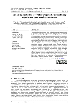 International Journal of Electrical and Computer Engineering (IJECE)
Vol. 12, No. 3, June 2022, pp. 3176~3191
ISSN: 2088-8708, DOI: 10.11591/ijece.v12i3.pp3176-3191  3176
Journal homepage: http://ijece.iaescore.com
Enhancing multi-class web video categorization model using
machine and deep learning approaches
Wael M. S. Yafooz1
, Abdullah Alsaeedi1
, Reyadh Alluhaibi1
, Abdel-Hamid Mohamed Emara1,2
1
Department of Computer Science, College of Computer Science and Engineering, Taibah University, Madinah, Saudi Arabia
2
Computers and Systems Engineering Department, Faculty of Engineering, Al-Azhar University, Cairo, Egypt
Article Info ABSTRACT
Article history:
Received Jul 19, 2021
Revised Jan 19, 2022
Accepted Feb 8, 2022
With today’s digital revolution, many people communicate and collaborate
in cyberspace. Users rely on social media platforms, such as Facebook,
YouTube and Twitter, all of which exert a considerable impact on human
lives. In particular, watching videos has become more preferable than simply
browsing the internet because of many reasons. However, difficulties arise
when searching for specific videos accurately in the same domains, such as
entertainment, politics, education, video and TV shows. This problem can be
solved through web video categorization (WVC) approaches that utilize
video textual information, visual features, or audio approaches. However,
retrieving or obtaining videos with similar content with high accuracy is
challenging. Therefore, this paper proposes a novel mode for enhancing
WVC that is based on user comments and weighted features from video
descriptions. Specifically, this model uses supervised learning, along with
machine learning classifiers (MLCs) and deep learning (DL) models. Two
experiments are conducted on the proposed balanced dataset on the basis of
the two proposed algorithms based on multi-classes, namely, education,
politics, health and sports. The model achieves high accuracy rates of 97%
and 99% by using MLCs and DL models that are based on artificial neural
network (ANN) and long short-term memory (LSTM), respectively.
Keywords:
Classification
Deep learning
Machine learning
Web video categorization
YouTube
This is an open access article under the CC BY-SA license.
Corresponding Author:
Wael M. S. Yafooz
Department of Computer Science College of Computer Science and Engineering, Taibah University
Madinah, Saudi Arabia
Email: waelmohammed@hotmail.com
1. INTRODUCTION
The convenient accessibility and speed of the internet has made it a staple tool for many people. The
most noticeable and rapidly growing spheres in the context of videos are Daily motion and YouTube.
YouTube is known as the largest repository of videos and is widely used for video sharing by billions of
users [1]–[4]. However, given the massive number of videos on the web, users face difficulties in accurately
retrieving and obtaining the videos they need [5], [6]. The best method to examine, extract and classify web
videos on the basis of content similarity is web video categorization (WVC) [7]–[10]. As the number of
videos on the web has increased exponentially, the traditional way of manually processing video
categorization has become time consuming and thus requires much effort [11]. Along with software
applications for categorization purposes, human intervention is sometimes necessary for refining
categorization. Therefore, extensive effort is spent on areas of WVC with automatic concepts that can help
improve video retrieval accuracy retrieve videos with high content similarity. The similarity of user queries is
also used to increase user satisfaction with viewing relevant and required videos.
 