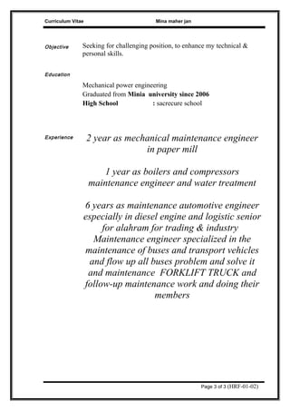 Curriculum Vitae Mina maher jan
Objective Seeking for challenging position, to enhance my technical &
personal skills.
Education
Mechanical power engineering
Graduated from Minia university since 2006
High School : sacrecure school
Experience 2 year as mechanical maintenance engineer
in paper mill
1 year as boilers and compressors
maintenance engineer and water treatment
6 years as maintenance automotive engineer
especially in diesel engine and logistic senior
for alahram for trading & industry
Maintenance engineer specialized in the
maintenance of buses and transport vehicles
and flow up all buses problem and solve it
and maintenance FORKLIFT TRUCK and
follow-up maintenance work and doing their
members
Page 3 of 3 (HRF-01-02)
 