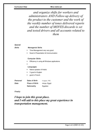 Curriculum Vitae Mina maher jan
and organize shifts for workers and
administrators AND Follow-up delivery of
the product to the customer and the work of
the weekly number of tones delivered reports
and the number of MOVES discards is set
and tested drivers and all accounts related to
them
Special
Skills Managerial Skills
 Time Management very very good
 Good in Presentation & Communication
Computer Skills
 Efficiency in using all Windows applications

Languages
 Native speaker of Arabic
 V good in English
 good in French
Personal
Data
Date of Birth 6 august, 1982
Place of Birth minya, Egypt
Nationality Egyptian
Finally:
I hope to join this great place.
and I will add to this place my great experience in
transportation management.
Page 4 of 3 (HRF-01-02)
 