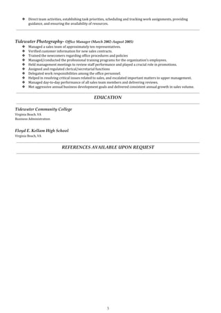 ❖ Direct team activities, establishing task priorities, scheduling and tracking work assignments, providing
guidance, and ensuring the availability of resources.
Tidewater Photography- ​Office Manager (March 2002-August 2005)
❖ Managed a sales team of approximately ten representatives.
❖ Verified customer information for new sales contracts.
❖ Trained the newcomers regarding office procedures and policies
❖ Managed/conducted the professional training programs for the organization’s employees.
❖ Held management meetings to review staff performance and played a crucial role in promotions.
❖ Assigned and regulated clerical/secretarial functions
❖ Delegated work responsibilities among the office personnel.
❖ Helped in resolving critical issues related to sales, and escalated important matters to upper management.
❖ Managed day-to-day performance of all sales team members and delivering reviews.
❖ Met aggressive annual business development goals and delivered consistent annual growth in sales volume.
EDUCATION
Tidewater Community College
Virginia Beach. VA
Business Administration
Floyd E. Kellam High School
Virginia Beach, VA
REFERENCES AVAILABLE UPON REQUEST
3
 