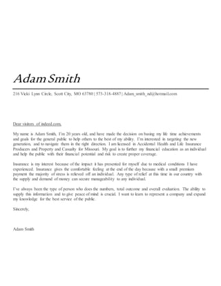 AdamSmith
216 Vicki Lynn Circle, Scott City, MO 63780 | 573-318-4887 | Adam_smith_nd@hotmail.com
Dear visitors of indeed.com,
My name is Adam Smith, I’m 20 years old, and have made the decision on basing my life time achievements
and goals for the general public to help others to the best of my ability. I’m interested in targeting the new
generation, and to navigate them in the right direction. I am licensed in Accidental Health and Life Insurance
Producers and Property and Casualty for Missouri. My goal is to further my financial education as an individual
and help the public with their financial potential and risk to create proper coverage.
Insurance is my interest because of the impact it has presented for myself due to medical conditions I have
experienced. Insurance gives the comfortable feeling at the end of the day because with a small premium
payment the majority of stress is relieved off an individual. Any type of relief at this time in our country with
the supply and demand of money can secure manageability to any individual.
I’ve always been the type of person who does the numbers, total outcome and overall evaluation. The ability to
supply this information and to give peace of mind is crucial. I want to learn to represent a company and expand
my knowledge for the best service of the public.
Sincerely,
Adam Smith
 