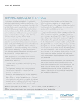 Waste Not, Want Not
viewpoint.com | 800.333.3197
THINKING OUTSIDE OF THE ‘IN’BOX
Email may be named a necessary evil. It’s an absolute
necessity to business communication, and for many it’s an
essential tool for personal communication, too. Many also
consider it a time-sucking burden. Love it or hate it, we’re
stuck with it. Indeed, contractors and their external team
members rely on email as the de facto tool for all project
communication and collaboration. Everyone on a project
has an email account and messages can be delivered
almost seamlessly regardless of email client.
However, social media consultant Su Butcher recently
raised the issue of email and its use as a communication
tool in construction: “With project teams scattered across
your country (or the world for that matter) and fewer
opportunities for face-to-face meetings as our workload
gets ever more challenging, we need communications
tools that help, rather than hinder, the smooth process of
decision-making. Email just doesn’t cut it.”2
While she goes on to acknowledge email’s benefits
– stability, ubiquity, relatively private – Butcher also
emphasizes its drawbacks:
•	 Complete lack of any reliable audit trail (though many
pretend there is);
•	 The tendency of people to send emails to absolve
themselves of responsibility, instead of solving
whatever the problem is;
•	 A constant and unremitting drain on time and energy;
•	 Spam. Some are so busy doing proper work that they
never read their emails, which means that other people
are wasting hours and hours of their time and resource
composing long treatise which will never be read.3
These observed issues bring us to another point; too
often, email serves as a proxy for managing tasks.
Alexandra Samuel, online engagement expert and author,
contributed to the Harvard Business Review about the
problems this substitution can create:
“If you’re conflating email and task management, then the
job of simply communicating – reading and replying to
your messages – gets bogged down by all the emails you
leave sitting in your inbox simply so you won’t forget to
address them. This approach also makes managing your
to-do-list problematic: when you need to quickly identify
the right task to take on next, nothing slows you down like
diving into your inbox to scroll through old messages. The
reason so many of us fall into the trap of conflating email
and task management is that email is inextricable from
much of what we do in work and in life: many of our tasks
arrive in the form of email messages, and many other
tasks require reading or sending emails as part of getting
that work done.”4
As the experts have indicated, email is an indispensable
part of daily communication; without it construction
projects would invariably come to a screeching halt. But
email clearly lacks many of the attributes that a true
collaboration solution can provide, including audit trail,
file size capacity, open access to external stakeholders,
and Meta search capabilities.
2
Butcher, Su. “Killing Off Email.” The B1M Mail, Issue 4. http://www.theb1m.com/pdfs/The-B1M-Mail-Issue-4.pdf
3
Ibid.
4
Samuel, Alexandra. “Stop Using Your Inbox as a To-Do List.” Harvard Business Review. March 7, 2014.
 