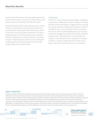 Waste Not, Want Not
viewpoint.com | 800.333.3197
© 2015 Viewpoint, Inc. dba Viewpoint Construction Software. All Rights Reserved.
ABOUT VIEWPOINT
Viewpoint, a leader in meeting the collaborative and information needs of the AEC industry, offers construction-specific solutions for a variety of
professionals including small, medium, large, and enterprise contractors. Viewpoint solutions include takeoff and estimating, project management,
accounting solutions, enterprise resource planning, project and BIM collaboration, mobile field-to-office, and enterprise content management. Viewpoint
customers include more than 30 percent of the ENR 400 and have the most technology partnerships with the top 50 mechanical and electrical
contractors in the United States. Viewpoint serves as the technology partner of choice to the construction industry and delivers the right solutions on the
right platform, including cloud, SaaS, and on premise solutions, and provides customers improved accountability, efficiency, and productivity throughout
the U.S., Canada, the United Kingdom, Europe, the Middle East, and Australia. For more information, please visit www.viewpoint.com.
systems, lack of processes, and opening the organization
up to technical issues, viruses, etc. So that’s clearly not an
option to pursue, but waiting cannot be the answer.
Instead of creating that IT ticket and hoping your request
makes it to the top of IT’s priority task list, what if you
could walk over to the Project Administrator and ask her
to invite the new sub into the environment or to make a
needed change to an existing review process workflow.
Instead of waiting hours or days, the process only takes
minutes. IT doesn’t become mired in a never-ending list
of PM requests and the clock doesn’t run out on PMs
trying to keep a job moving forward.
Conclusion
It becomes a story of embracing technology – leveraging
contemporary collaborative solutions as tools of the trade.
For those businesses feeling a struggle with time-sucking
file chasing, paper pile rifling, email overwhelm, and an IT
impediment, you’re succumbing to “the way it’s always
been done” while not acknowledging that your business
needs have changed, the industry has evolved, and better
solutions exist. Look beyond your current burden and
consider a more efficient way to collaborate, to improve
workflows, to allow confident decision-making, and to
bring a new level of productivity across your business.
 