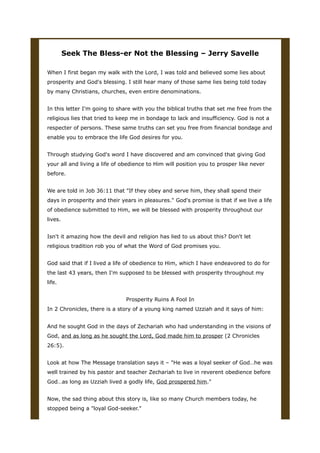 Seek The Bless-er Not the Blessing – Jerry Savelle
When I first began my walk with the Lord, I was told and believed some lies about
prosperity and God's blessing. I still hear many of those same lies being told today
by many Christians, churches, even entire denominations.
In this letter I'm going to share with you the biblical truths that set me free from the
religious lies that tried to keep me in bondage to lack and insufficiency. God is not a
respecter of persons. These same truths can set you free from financial bondage and
enable you to embrace the life God desires for you.
Through studying God's word I have discovered and am convinced that giving God
your all and living a life of obedience to Him will position you to prosper like never
before.
We are told in Job 36:11 that "If they obey and serve him, they shall spend their
days in prosperity and their years in pleasures." God's promise is that if we live a life
of obedience submitted to Him, we will be blessed with prosperity throughout our
lives.
Isn't it amazing how the devil and religion has lied to us about this? Don't let
religious tradition rob you of what the Word of God promises you.
God said that if I lived a life of obedience to Him, which I have endeavored to do for
the last 43 years, then I'm supposed to be blessed with prosperity throughout my
life.
Prosperity Ruins A Fool In
In 2 Chronicles, there is a story of a young king named Uzziah and it says of him:
And he sought God in the days of Zechariah who had understanding in the visions of
God, and as long as he sought the Lord, God made him to prosper (2 Chronicles
26:5).
Look at how The Message translation says it – "He was a loyal seeker of God…he was
well trained by his pastor and teacher Zechariah to live in reverent obedience before
God…as long as Uzziah lived a godly life, God prospered him."
Now, the sad thing about this story is, like so many Church members today, he
stopped being a "loyal God-seeker."
 