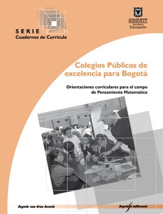 SERIE
Cuadernos de Currículo




                               Colegios Públicos de
                            excelencia para Bogotá
                            Orientaciones curriculares para el campo
                                        de Pensamiento Matemático




 Bogotá: una Gran Escuela
 