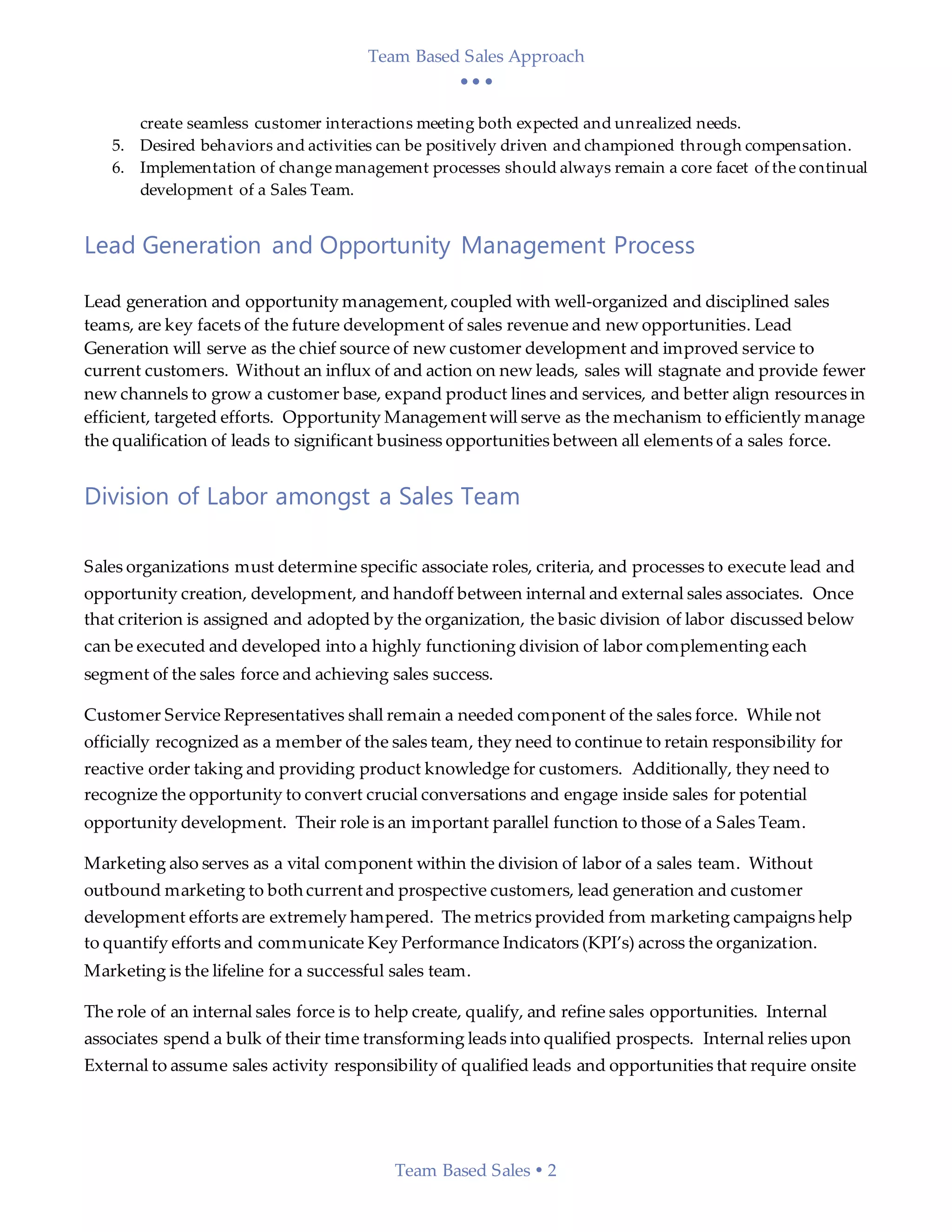 Team Based Sales Approach
  
Team Based Sales  2
create seamless customer interactions meeting both expected and unrealized needs.
5. Desired behaviors and activities can be positively driven and championed through compensation.
6. Implementation of change management processes should always remain a core facet of the continual
development of a Sales Team.
Lead Generation and Opportunity Management Process
Lead generation and opportunity management,coupled with well-organized and disciplined sales
teams, are key facets of the future development of sales revenue and new opportunities. Lead
Generation will serve as the chief source of new customer development and improved service to
current customers. Without an influx of and action on new leads, sales will stagnate and provide fewer
new channels to grow a customer base, expand product lines and services, and better align resources in
efficient, targeted efforts. Opportunity Managementwill serve as the mechanism to efficiently manage
the qualification of leads to significant business opportunities between all elements of a sales force.
Division of Labor amongst a Sales Team
Sales organizations must determine specific associate roles, criteria, and processes to execute lead and
opportunity creation, development, and handoff between internal and external sales associates. Once
that criterion is assigned and adopted by the organization, the basic division of labor discussed below
can be executed and developed into a highly functioning division of labor complementing each
segment of the sales force and achieving sales success.
Customer Service Representatives shall remain a needed component of the sales force. While not
officially recognized as a member of the sales team, they need to continue to retain responsibility for
reactive order taking and providing product knowledge for customers. Additionally, they need to
recognize the opportunity to convert crucial conversations and engage inside sales for potential
opportunity development. Their role is an important parallel function to those of a Sales Team.
Marketing also serves as a vital component within the division of labor of a sales team. Without
outbound marketing to both currentand prospective customers, lead generation and customer
development efforts are extremely hampered. The metrics provided from marketing campaigns help
to quantify efforts and communicate Key Performance Indicators (KPI’s) across the organization.
Marketing is the lifeline for a successful sales team.
The role of an internal sales force is to help create, qualify, and refine sales opportunities. Internal
associates spend a bulk of their time transforming leads into qualified prospects. Internal relies upon
External to assume sales activity responsibility of qualified leads and opportunities that require onsite
 