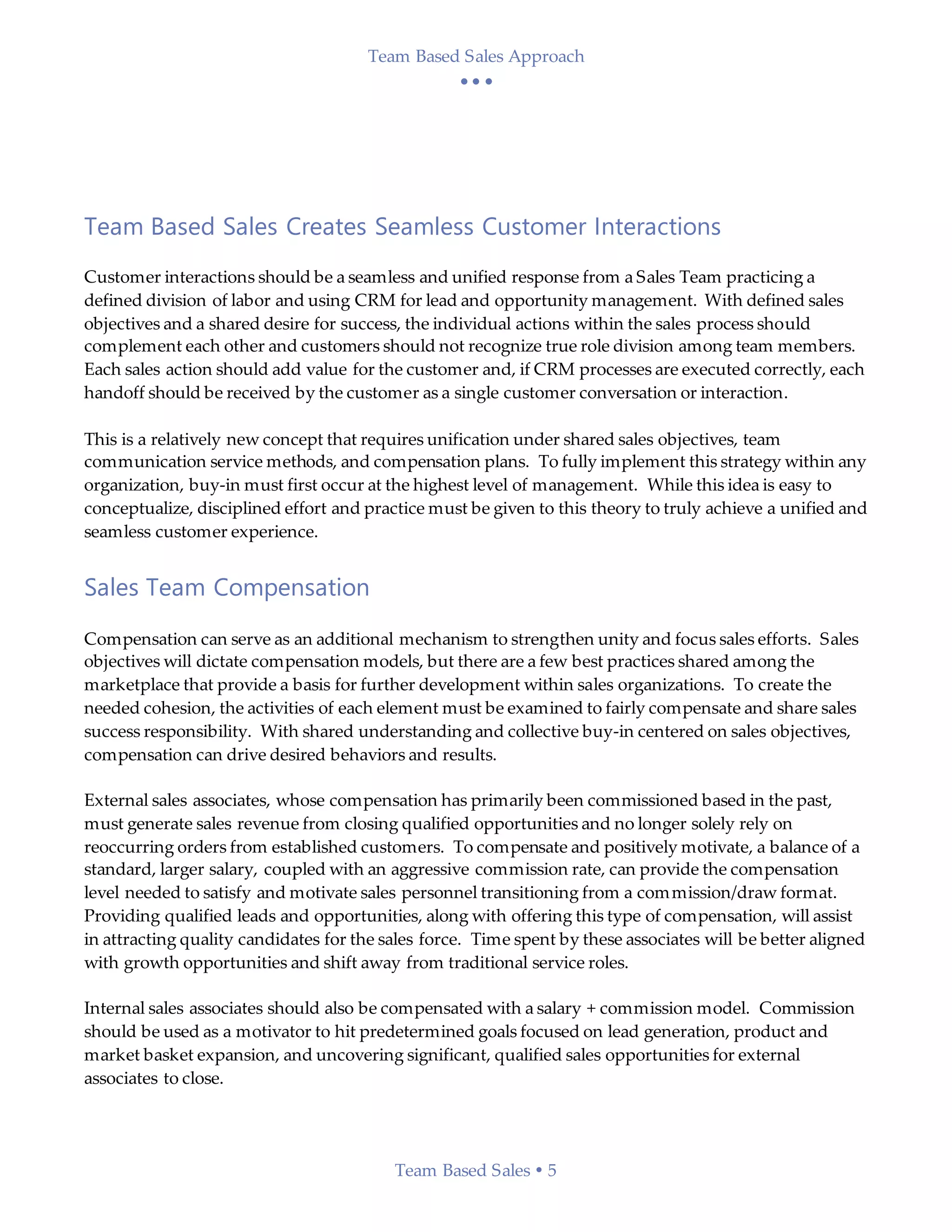Team Based Sales Approach
  
Team Based Sales  5
Team Based Sales Creates Seamless Customer Interactions
Customer interactions should be a seamless and unified response from a Sales Team practicing a
defined division of labor and using CRM for lead and opportunity management. With defined sales
objectives and a shared desire for success, the individual actions within the sales process should
complement each other and customers should not recognize true role division among team members.
Each sales action should add value for the customer and, if CRM processes are executed correctly, each
handoff should be received by the customer as a single customer conversation or interaction.
This is a relatively new concept that requires unification under shared sales objectives, team
communication service methods, and compensation plans. To fully implement this strategy within any
organization, buy-in must first occur at the highest level of management. While this idea is easy to
conceptualize, disciplined effort and practice must be given to this theory to truly achieve a unified and
seamless customer experience.
Sales Team Compensation
Compensation can serve as an additional mechanism to strengthen unity and focus sales efforts. Sales
objectives will dictate compensation models, but there are a few best practices shared among the
marketplace that provide a basis for further development within sales organizations. To create the
needed cohesion, the activities of each element must be examined to fairly compensate and share sales
success responsibility. With shared understanding and collective buy-in centered on sales objectives,
compensation can drive desired behaviors and results.
External sales associates, whose compensation has primarily been commissioned based in the past,
must generate sales revenue from closing qualified opportunities and no longer solely rely on
reoccurring orders from established customers. To compensate and positively motivate, a balance of a
standard, larger salary, coupled with an aggressive commission rate, can provide the compensation
level needed to satisfy and motivate sales personnel transitioning from a commission/draw format.
Providing qualified leads and opportunities, along with offering this type of compensation, will assist
in attracting quality candidates for the sales force. Time spent by these associates will be better aligned
with growth opportunities and shift away from traditional service roles.
Internal sales associates should also be compensated with a salary + commission model. Commission
should be used as a motivator to hit predetermined goals focused on lead generation, product and
market basket expansion, and uncovering significant, qualified sales opportunities for external
associates to close.
 