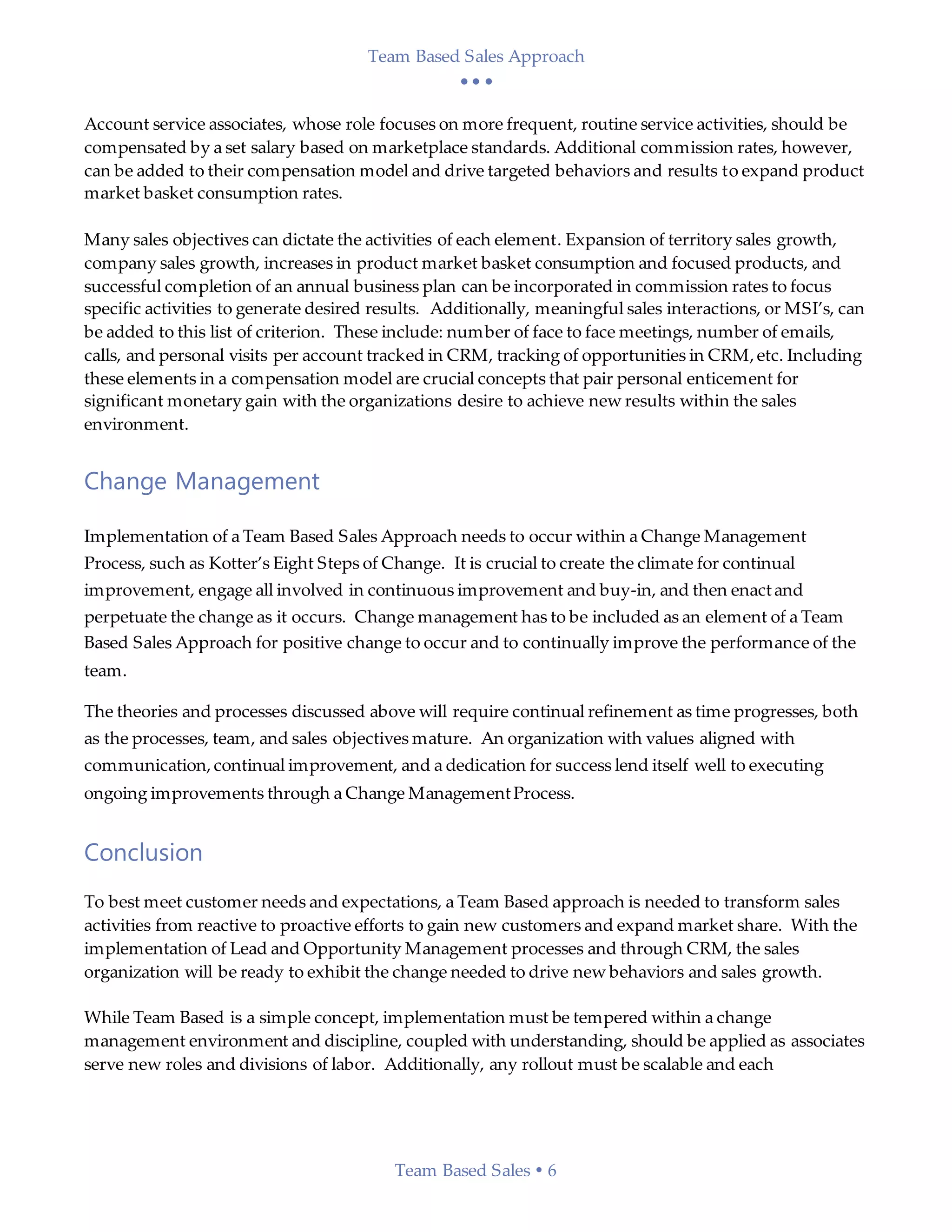 Team Based Sales Approach
  
Team Based Sales  6
Account service associates, whose role focuses on more frequent, routine service activities, should be
compensated by a set salary based on marketplace standards. Additional commission rates, however,
can be added to their compensation model and drive targeted behaviors and results to expand product
market basket consumption rates.
Many sales objectives can dictate the activities of each element. Expansion of territory sales growth,
company sales growth, increases in product market basket consumption and focused products, and
successful completion of an annual business plan can be incorporated in commission rates to focus
specific activities to generate desired results. Additionally, meaningful sales interactions, or MSI’s, can
be added to this list of criterion. These include: number of face to face meetings, number of emails,
calls, and personal visits per account tracked in CRM, tracking of opportunities in CRM,etc. Including
these elements in a compensation model are crucial concepts that pair personal enticement for
significant monetary gain with the organizations desire to achieve new results within the sales
environment.
Change Management
Implementation of a Team Based Sales Approach needs to occur within a Change Management
Process, such as Kotter’s Eight Steps of Change. It is crucial to create the climate for continual
improvement, engage all involved in continuous improvement and buy-in, and then enactand
perpetuate the change as it occurs. Change management has to be included as an element of a Team
Based Sales Approach for positive change to occur and to continually improve the performance of the
team.
The theories and processes discussed above will require continual refinement as time progresses, both
as the processes, team, and sales objectives mature. An organization with values aligned with
communication,continual improvement, and a dedication for success lend itself well to executing
ongoing improvements through a Change ManagementProcess.
Conclusion
To best meet customer needs and expectations, a Team Based approach is needed to transform sales
activities from reactive to proactive efforts to gain new customers and expand market share. With the
implementation of Lead and Opportunity Management processes and through CRM, the sales
organization will be ready to exhibit the change needed to drive new behaviors and sales growth.
While Team Based is a simple concept, implementation must be tempered within a change
management environment and discipline, coupled with understanding, should be applied as associates
serve new roles and divisions of labor. Additionally, any rollout must be scalable and each
 