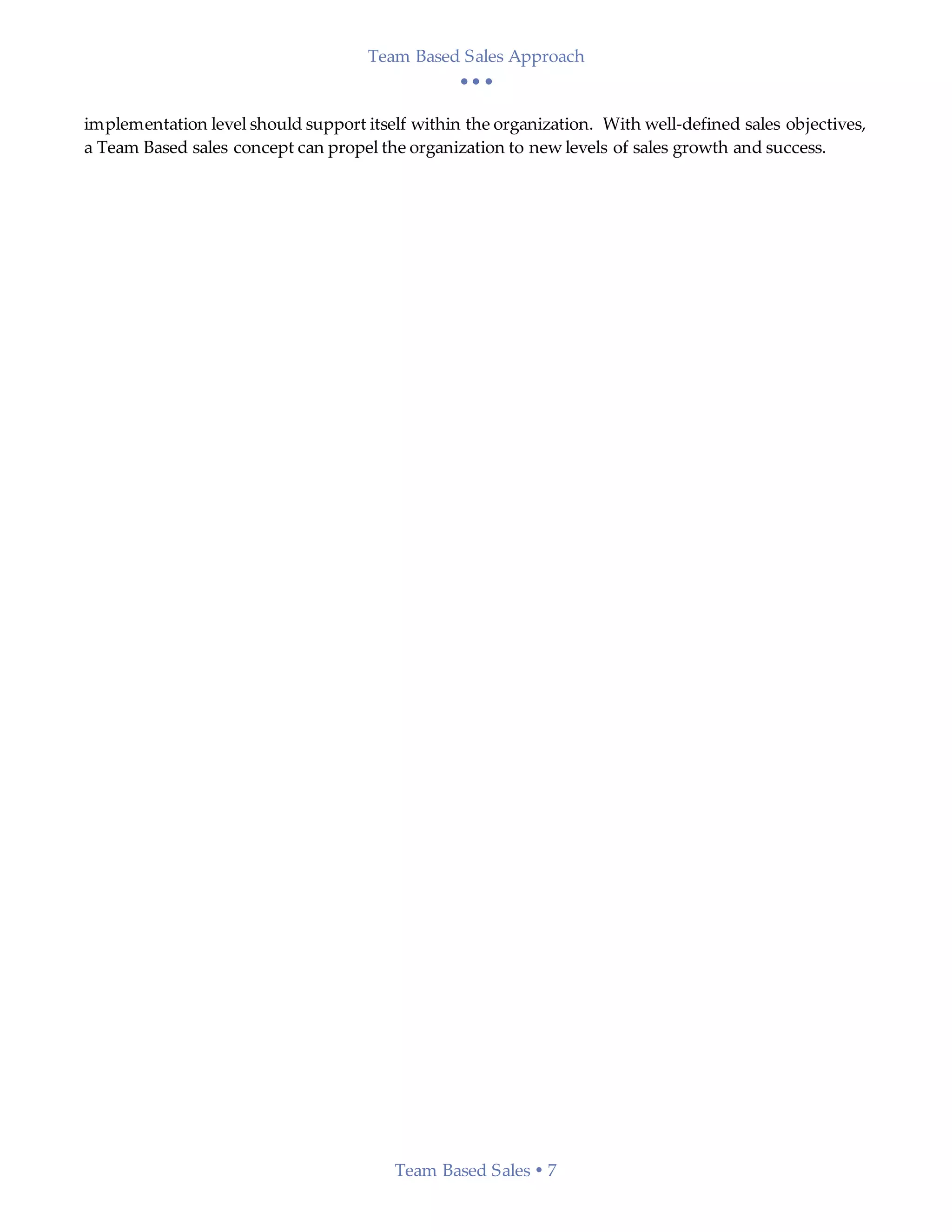 Team Based Sales Approach
  
Team Based Sales  7
implementation level should support itself within the organization. With well-defined sales objectives,
a Team Based sales concept can propel the organization to new levels of sales growth and success.
 