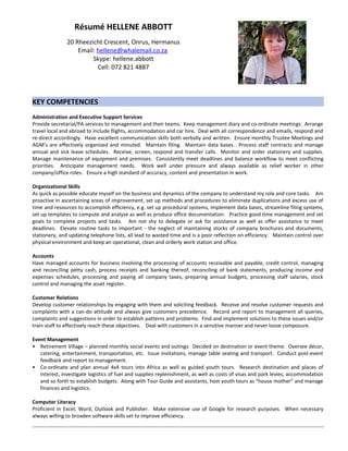 Résumé HELLENE ABBOTT
20 Rheezicht Crescent, Onrus, Hermanus
Email: hellene@whalemail.co.za
Skype: hellene.abbott
Cell: 072 821 4887
KEY COMPETENCIES
Administration and Executive Support Services
Provide secretarial/PA services to management and their teams. Keep management diary and co-ordinate meetings. Arrange
travel local and abroad to include flights, accommodation and car hire. Deal with all correspondence and emails, respond and
re-direct accordingly. Have excellent communication skills both verbally and written. Ensure monthly Trustee Meetings and
AGM’s are effectively organised and minuted. Maintain filing. Maintain data bases. Process staff contracts and manage
annual and sick leave schedules. Receive, screen, respond and transfer calls. Monitor and order stationery and supplies.
Manage maintenance of equipment and premises. Consistently meet deadlines and balance workflow to meet conflicting
priorities. Anticipate management needs. Work well under pressure and always available as relief worker in other
company/office roles. Ensure a high standard of accuracy, content and presentation in work.
Organizational Skills
As quick as possible educate myself on the business and dynamics of the company to understand my role and core tasks. Am
proactive in ascertaining areas of improvement, set up methods and procedures to eliminate duplications and excess use of
time and resources to accomplish efficiency, e.g. set up procedural systems, implement data bases, streamline filing systems,
set up templates to compute and analyse as well as produce office documentation. Practice good time management and set
goals to complete projects and tasks. Am not shy to delegate or ask for assistance as well as offer assistance to meet
deadlines. Elevate routine tasks to important - the neglect of maintaining stocks of company brochures and documents,
stationery, and updating telephone lists, all lead to wasted time and is a poor reflection on efficiency. Maintain control over
physical environment and keep an operational, clean and orderly work station and office.
Accounts
Have managed accounts for business involving the processing of accounts receivable and payable, credit control, managing
and reconciling petty cash, process receipts and banking thereof, reconciling of bank statements, producing income and
expenses schedules, processing and paying all company taxes, preparing annual budgets, processing staff salaries, stock
control and managing the asset register.
Customer Relations
Develop customer relationships by engaging with them and soliciting feedback. Receive and resolve customer requests and
complaints with a can-do attitude and always give customers precedence. Record and report to management all queries,
complaints and suggestions in order to establish patterns and problems. Find and implement solutions to these issues and/or
train staff to effectively reach these objectives. Deal with customers in a sensitive manner and never loose composure.
Event Management
• Retirement Village – planned monthly social events and outings. Decided on destination or event theme. Oversee décor,
catering, entertainment, transportation, etc. Issue invitations, manage table seating and transport. Conduct post-event
feedback and report to management.
• Co-ordinate and plan annual 4x4 tours into Africa as well as guided youth tours. Research destination and places of
interest, investigate logistics of fuel and supplies replenishment, as well as costs of visas and park levies, accommodation
and so forth to establish budgets. Along with Tour Guide and assistants, host youth tours as “house mother” and manage
finances and logistics.
Computer Literacy
Proficient in Excel, Word, Outlook and Publisher. Make extensive use of Google for research purposes. When necessary
always willing to broaden software skills set to improve efficiency.
 