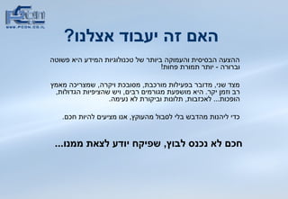 האם זה יעבוד אצלנו ?   ההצעה הבסיסית והעמוקה ביותר של טכנולוגיות המידע היא פשוטה וברורה  -  יותר תמורת פחות !  מצד שני ,  מדובר בפעילות מורכבת ,  מסובכת ויקרה ,  שמצריכה מאמץ רב וזמן יקר .  היא מושפעת מגורמים רבים ,  ויש שהציפיות הגדולות ,  הופכות ...  לאכזבות ,  תלונות וביקורת לא נעימה .  כדי ליהנות מהדבש בלי לסבול מהעוקץ ,  אנו מציעים להיות חכם .  חכם לא נכנס לבוץ ,  שפיקח יודע לצאת ממנו ...   