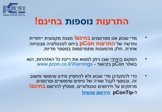 התרעות  נוספות  בחינם ! מדי שבוע אנו מפרסמים  בחינם !   מצגת מקצועית ייחודית וחדשה של  התרעות  pCon   ביחס לטכנולוגיה מבטיחה אחרת .  חלק מהמצגות מתפרסמות במספר מדיות .  המקום  היחידי  שבו ניתן למצוא את ריכוז כל האזהרות ,  הוא באתר  pCon   בקישור  -  www.pcon.co.il/Warnings כדי להתעדכן מדי שבוע ולא להחמיץ מידע שימושי וחשוב זה ,  ובנוסף לקבל שורה של טיפים שימושיים וסרטונים מרתקים על חידושים טכנולוגיים ,  מומלץ להרשם  בחינם !   ל - pConTip   הירשם עכשיו! 