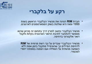 רקע על בלקברי חברת  RIM   הציגה את מכשיר הבלקברי הראשון בשנת  1999  ומאז היא שולטת בשוק הסמארטפונים לארגונים . מכשיר הבלקברי נחשב לפורץ דרך בתחום זה מכיוון שהוא מאפשר להתחבר לתיבת הדואר הארגונית בקלות ולקבל דואר אלקטרוני בדחיפה .  מכשירי הבלקברי עובדים על גבי רשת פנימית של  RIM   לדחיפת המיילים כך שהאימייל מתקבל בזמן אמת ללא השפעה מהותית על הסוללה ועם הצפנה במפתח ייחודי למכשיר .  