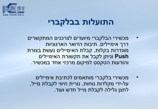 התועלות בבלקברי   מכשירי הבלקברי מיועדים לצרכנים המתקשרים דרך אימיילים .  תיבות הדואר הארגוניות מוגדרות בקלות ,  קבלת האימיילים נעשת בצורת  Push   וניתן לקבל את תקשורת האימיילים והודעות הטקסט למיקום מרכזי אחד   במכשיר .   מכשירי בלקברי מותאמים לכתיבת אימיילים על - ידי מקלדות נוחות ,  נורית חיווי לקבלת מייל ,  לחצן גלילה לקבלת מייל חדש ועוד .  