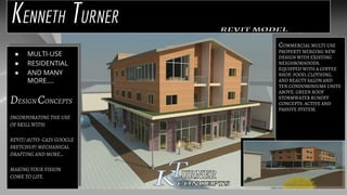 KENNETH TURNER
COMMERCIAL MULTI-USE
PROPERTY MERGING NEW
DESIGN WITH EXISTING
NEIGHBORHOODS.
EQUIPPED WITH A COFFEE
SHOP, FOOD, CLOTHING,
AND BEAUTY SALON AND
TEN CONDOMINIUMS UNITS
ABOVE. GREEN ROOF
STORMWATER RUNOFF
CONCEPTS. ACTIVE AND
PASSIVE SYSTEM.
● MULTI-USE
● RESIDENTIAL
● AND MANY
MORE….
DESIGN CONCEPTS
INCORPORATING THE USE
OF SKILL WITH:
REVIT/ AUTO- CAD/ GOOGLE
SKETCHUP/ MECHANICAL
DRAFTING AND MORE…
MAKING YOUR VISION
COME TO LIFE.
 