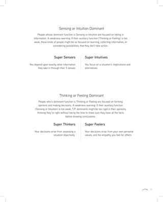 11
Sensing or Intuition Dominant
Thinking or Feeling Dominant
People whose dominant function is Sensing or Intuition are focused on taking in
information. A weakness warning: If their auxiliary function (Thinking or Feeling) is too
weak, these kinds of people might be so focused on learning, collecting information, or
considering possibilities, that they don’t take action.
People who’s dominant function is Thinking or Feeling are focused on forming
opinions and making decisions. A weakness warning: If their auxiliary function
(Sensing or Intuition) is too weak, T/F dominants might be too rigid in their opinions,
thinking they’re right without taking the time to make sure they have all the facts
before drawing conclusions.
Super Sensors
You depend upon exactly what information
they take in through their 5 senses
Super Thinkers
Your decisions arise from assessing a
situation objectively.
Super Intuitives
You focus on a situation’s implications and
alternatives
Super Feelers
Your decisions arise from your own personal
values, and the empathy you feel for others.
 