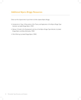 12 · Personality Type Discovery and Analysis
Check out the original texts if you’d like to further explore Myers-Briggs:
Introduction to Type: A Description of the Theory and Application of the Myers-Briggs Type
Indicator, by Isabel Briggs Myers (1987)
Manual: A Guide to the Development and Use of the Myers-Briggs Type Indicator, by Isabel
Briggs Myers and Mary McCaulley (1985)
Gifts Differing, by Isabel Briggs Myers (1980)
Additional Myers-Briggs Resources
 