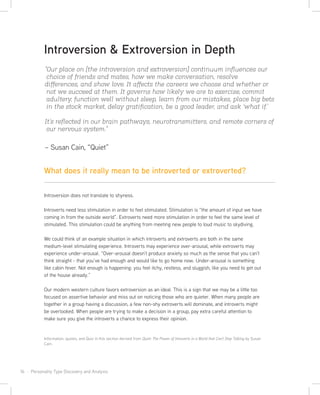 16 · Personality Type Discovery and Analysis
“Our place on [the introversion and extroversion] continuum inﬂuences our
choice of friends and mates, how we make conversation, resolve
diﬀerences, and show love. It aﬀects the careers we choose and whether or
not we succeed at them. It governs how likely we are to exercise, commit
adultery, function well without sleep, learn from our mistakes, place big bets
in the stock market, delay gratiﬁcation, be a good leader, and ask ‘what if.’
It’s reﬂected in our brain pathways, neurotransmitters, and remote corners of
our nervous system.”
– Susan Cain, “Quiet”
Introversion & Extroversion in Depth
Introversion does not translate to shyness.
Introverts need less stimulation in order to feel stimulated. Stimulation is “the amount of input we have
coming in from the outside world”. Extroverts need more stimulation in order to feel the same level of
stimulated. This stimulation could be anything from meeting new people to loud music to skydiving.
We could think of an example situation in which introverts and extroverts are both in the same
medium-level stimulating experience. Introverts may experience over-arousal, while extroverts may
experience under-arousal. “Over-arousal doesn’t produce anxiety so much as the sense that you can’t
think straight - that you’ve had enough and would like to go home now. Under-arousal is something
like cabin fever. Not enough is happening: you feel itchy, restless, and sluggish, like you need to get out
of the house already.”
Our modern western culture favors extroversion as an ideal. This is a sign that we may be a little too
focused on assertive behavior and miss out on noticing those who are quieter. When many people are
together in a group having a discussion, a few non-shy extroverts will dominate, and introverts might
be overlooked. When people are trying to make a decision in a group, pay extra careful attention to
make sure you give the introverts a chance to express their opinion.
Information, quotes, and Quiz in this section derived from Quiet: The Power of Introverts in a World that Can’t Stop Talking by Susan
Cain.
What does it really mean to be introverted or extroverted?
 