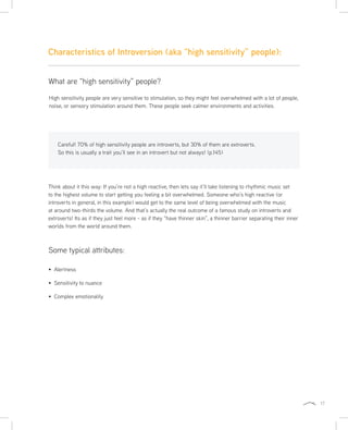 17
Characteristics of Introversion (aka “high sensitivity” people):
Think about it this way: If you’re not a high reactive, then lets say it’ll take listening to rhythmic music set
to the highest volume to start getting you feeling a bit overwhelmed. Someone who’s high reactive (or
introverts in general, in this example) would get to the same level of being overwhelmed with the music
at around two-thirds the volume. And that’s actually the real outcome of a famous study on introverts and
extroverts! Its as if they just feel more - as if they “have thinner skin”, a thinner barrier separating their inner
worlds from the world around them.
High sensitivity people are very sensitive to stimulation, so they might feel overwhelmed with a lot of people,
noise, or sensory stimulation around them. These people seek calmer environments and activities.
What are “high sensitivity” people?
Careful! 70% of high sensitivity people are introverts, but 30% of them are extroverts.
So this is usually a trait you’ll see in an introvert but not always! (p.145)
Some typical attributes:
Alertness
Sensitivity to nuance
Complex emotionality
 