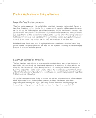 19
“If you’re a buzz-prone extrovert, then you’re lucky to enjoy lots of invigorating emotions. Make the most of
them: build things, inspire others, think big. Start a company, launch a website, build an elaborate treehouse
for your kids. But also know that you’re operating with an Achilles’ heel that you must learn to protect. Train
yourself to spend energy on what’s truly meaningful to you instead on activities that look like they’ll deliver a
quick buzz of money or status or excitement. Teach yourself to pause and reflect when warning signs appear
that things aren’t working as you’d hoped. Learn from your mistakes. Seek out counterparts (from spouses
to friends to business partners) who can help rein you in and compensate for your blind spots.
And when it comes time to invest, or to do anything that involves a sage balance of risk and reward, keep
yourself in check. One good way to do this is to make sure that you’re not surrounding yourself with images
of reward at the crucial moment of decision.”
“You have the power of persistence, the tenacity to solve complex problems, and the clear-sightedness to
avoid pitfalls that trip others up. You enjoy relative freedom from the temptations of superficial prizes like
money and status. Indeed, your biggest challenge may be to fully harness your strengths. You may be so
busy trying to appear like a zestful, reward-sensitive extrovert that you undervalue your own talents, or feel
underestimated by those around you. But when you’re focused on a project that you care about, you probably
find that your energy is boundless.
So stay true to your own nature. If you like to do things in a slow and steady way, don’t let others make you
feel as if you have to race. If you enjoy depth, don’t force yourself to seek breadth. If you prefer
single-tasking to multitasking, stick to your guns. Being relatively unmoved by rewards gives you the
incalculable power to go your own way. It’s up to you to use that independence to good effect.”
Practical Applications for Living with others
Susan Cain’s advice for introverts:
Susan Cain’s advice for extroverts:
 