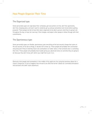 21
The Spontaneous type:
Some personality types are flexible, spontaneous, plan everything at the last second, change their plans at
the last second, arrive late at things, or decide not to show up. These people will probably feel constrained
and pressured if they’re told they have to be somewhere no matter what, or that someone else is controlling
their time. These people will probably have trouble giving you advanced notice on activities they are going to
do (because they don’t know yet!) which you might like to join in on.
Obviously most people land somewhere in the middle of this spectrum, but using the extremes allows for a
clearer comparison. It just so happens that introverts are often the former (allows for controlled stimulation)
and extroverts the latter (more adventure).
How People Organize Their Time
The Organized type:
Some personality types are rigid about their schedules, get everywhere on time, don’t like spontaneity,
don’t like changing plans, and won’t want to randomly get up and go somewhere last minute before getting
prepared. These people do like to have their plans organized, to be able to picture what they’re going to do
throughout the day, to have fair warning if that changes, and expect other people to follow through with their
commitments.
 