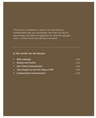 23
This section is intended as a resource for more effective
communication with your housemates. You’ll learn fun tips for
the everyday, and important suggestions for when the road gets
rocky - or how to avoid even getting to that point!
Body Language p.24
Dealing with Conflict p.32
Non-Violent Communication p.36
Tips throught out the Four Steps of NVC p.46
Compassionate Communication p.50
In this section we will discuss:
 