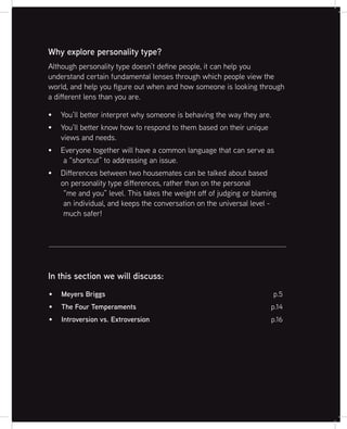 3
Although personality type doesn’t define people, it can help you
understand certain fundamental lenses through which people view the
world, and help you figure out when and how someone is looking through
a different lens than you are.
You’ll better interpret why someone is behaving the way they are.
You’ll better know how to respond to them based on their unique
views and needs.
Everyone together will have a common language that can serve as
a “shortcut” to addressing an issue.
Differences between two housemates can be talked about based
on personality type differences, rather than on the personal
“me and you” level. This takes the weight off of judging or blaming
an individual, and keeps the conversation on the universal level -
much safer!
Why explore personality type?
Meyers Briggs p.5
The Four Temperaments p.14
Introversion vs. Extroversion p.16
In this section we will discuss:
 