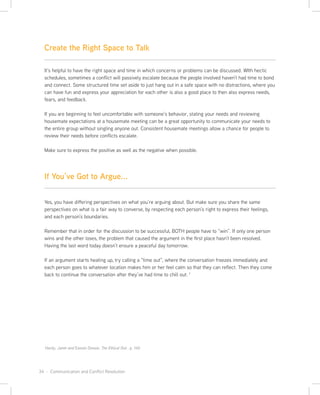 34 · Communication and Conflict Resolution
Yes, you have differing perspectives on what you’re arguing about. But make sure you share the same
perspectives on what is a fair way to converse, by respecting each person’s right to express their feelings,
and each person’s boundaries.
Remember that in order for the discussion to be successful, BOTH people have to “win”. If only one person
wins and the other loses, the problem that caused the argument in the first place hasn’t been resolved.
Having the last word today doesn’t ensure a peaceful day tomorrow.
If an argument starts heating up, try calling a “time out”, where the conversation freezes immediately and
each person goes to whatever location makes him or her feel calm so that they can reflect. Then they come
back to continue the conversation after they’ve had time to chill out. 1
It’s helpful to have the right space and time in which concerns or problems can be discussed. WIth hectic
schedules, sometimes a conflict will passively escalate because the people involved haven’t had time to bond
and connect. Some structured time set aside to just hang out in a safe space with no distractions, where you
can have fun and express your appreciation for each other is also a good place to then also express needs,
fears, and feedback.
If you are beginning to feel uncomfortable with someone’s behavior, stating your needs and reviewing
housemate expectations at a housemate meeting can be a great opportunity to communicate your needs to
the entire group without singling anyone out. Consistent housemate meetings allow a chance for people to
review their needs before conflicts escalate.
Make sure to express the positive as well as the negative when possible.
Hardy, Janet and Easton Dossie. The Ethical Slut , p. 140
Create the Right Space to Talk
If You’ve Got to Argue...
 