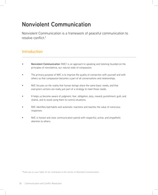 36 · Communication and Conflict Resolution
Nonviolent Communication (NVC) is an approach to speaking and listening founded on the
principles of nonviolence, our natural state of compassion.
The primary purpose of NVC is to improve the quality of connection with yourself and with
others so that compassion becomes a part of all conversations and relationships.
NVC focuses on the reality that human beings share the same basic needs, and that
everyone’s actions are really just part of a strategy to meet those needs.
It helps us become aware of judgment, fear, obligation, duty, reward, punishment, guilt, and
shame, and to avoid using them to control situations.
NVC identifies bad habits and automatic reactions and teaches the value of conscious
responses.
NVC is honest and clear communication paired with respectful, active, and empathetic
attention to others.
Nonviolent Communication
Nonviolent Communication is a framework of peaceful communication to
resolve conflict.3
3
Thank you to Laura Taylor for her contribution to this section on Nonviolent Communication
Introduction
 