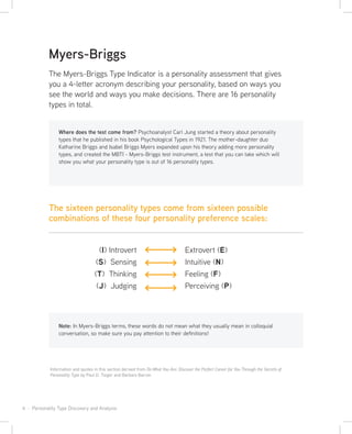 4 · Personality Type Discovery and Analysis
Note: In Myers-Briggs terms, these words do not mean what they usually mean in colloquial
conversation, so make sure you pay attention to their definitions!
Information and quotes in this section derived from Do What You Are: Discover the Perfect Career for You Through the Secrets of
Personality Type by Paul D. Tieger and Barbara Barron
The Myers-Briggs Type Indicator is a personality assessment that gives
you a 4-letter acronym describing your personality, based on ways you
see the world and ways you make decisions. There are 16 personality
types in total.
Myers-Briggs
Where does the test come from? Psychoanalyst Carl Jung started a theory about personality
types that he published in his book Psychological Types in 1921. The mother-daughter duo
Katharine Briggs and Isabel Briggs Myers expanded upon his theory adding more personality
types, and created the MBTI - Myers-Briggs test instrument, a test that you can take which will
show you what your personality type is out of 16 personality types.
The sixteen personality types come from sixteen possible
combinations of these four personality preference scales:
(I) Introvert
(S) Sensing
(T) Thinking
(J) Judging
Extrovert (E)
Intuitive (N)
Feeling (F)
Perceiving (P)
 