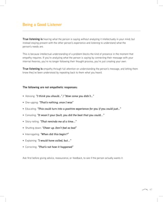47
Being a Good Listener
True listening is hearing what the person is saying without analyzing it intellectually in your mind, but
instead staying present with the other person’s experience and listening to understand what the
person’s needs are.
This is because intellectual understanding of a problem blocks the kind of presence in the moment that
empathy requires. If you’re analyzing what the person is saying by connecting their message with your
internal theories, you’re no longer following their thought process, you’re just creating your own.
True listening is empathy through full attention on understanding the person’s message, and letting them
know they’ve been understood by repeating back to them what you heard.
The following are not empathetic responses:
Advising: “I think you should...” / “How come you didn’t...”
One-upping: “That’s nothing, once I was”
Educating: “This could turn into a positive experience for you if you could just...”
Consoling: “It wasn’t your fault, you did the best that you could…”
Story-telling: “That reminds me of a time…”
Shutting down: “Cheer up. Don’t feel so bad”
Interrogating: “When did this begin?”
Explaining: “I would have called, but…”
Correcting: “That’s not how it happened”
Ask first before giving advice, reassurance, or feedback, to see if the person actually wants it.
 