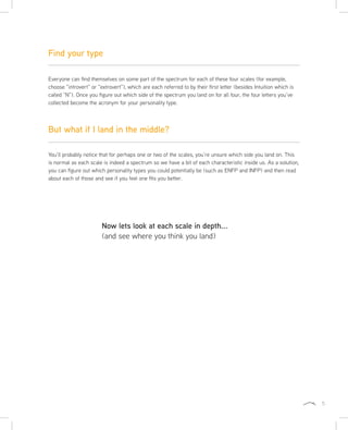 5
Everyone can find themselves on some part of the spectrum for each of these four scales (for example,
choose “introvert” or “extrovert”), which are each referred to by their first letter (besides Intuition which is
called “N”). Once you figure out which side of the spectrum you land on for all four, the four letters you’ve
collected become the acronym for your personality type.
You’ll probably notice that for perhaps one or two of the scales, you’re unsure which side you land on. This
is normal as each scale is indeed a spectrum so we have a bit of each characteristic inside us. As a solution,
you can figure out which personality types you could potentially be (such as ENFP and INFP) and then read
about each of those and see if you feel one fits you better.
Find your type
But what if I land in the middle?
Now lets look at each scale in depth...
(and see where you think you land)
 