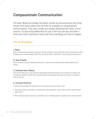 50 · Communication and Conflict Resolution
The 12 Strategies:
The book “Words Can Change Your Brain” written by neuroscientists and citing
results from brain studies sets forth the 12 strategies of compassionate
communication. They seem simple, but actually following them takes a lot of
practice. Try practicing deliberately for just a half hour per day, and after a
while you’ll start catching on more and more, and things will start to happen.
Compassionate Communication
1. Relax
Before starting any conversation, relax your muscles and take 5 slow breaths by yourself, counting to 5 when
inhaling, and to 5 when exhaling. (After this, you should notice a difference in your energy level and focus.)
2. Stay Present
Focus on what is actually happening around you - what are you seeing, hearing, feeling? Notice your 5
senses.
3. Cultivate Inner Silence
Turn off that little voice in your head that keeps jabbering while the person you’re talking to is talking, and
actually pay attention to what they’re saying without worrying about what you think about it or what you
want to say next
4. Increase Positivity
Remind yourself about the qualities you most like about the person you’re with
Experiment: Observe strangers in a public place and ask yourself, “what is their partner’s favorite thing
about them?”
When having a negative reaction to something, focus on finding positive, tangible (even if small) solutions
 