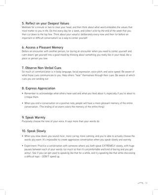 51
5. Reflect on your Deepest Values
Meditate for a minute or two to clear your head, and then think about what word embodies the values that
most matter to you in life. Do this every day for a week, and collect a list by the end of the week that you
then cut down to the top few. Think about your value(s) deliberately every now and then (or before an
important or difficult conversation) as a way to center yourself
6. Access a Pleasant Memory
Before an encounter with another person, (or during an encounter when you need to center yourself and
calm down) get yourself into a good mood by thinking about something you really like in your head, like a
place or person you love
7. Observe Non-Verbal Cues
So much of communication is in body language, facial expression, voice pitch, and voice speed. Be aware of
what those cues communicate to you. Help others “hear” themselves through their cues. Be aware of which
cues you are sending out
8. Express Appreciation
Remember to acknowledge what others have said and what you liked about it, especially if you’re about to
critique them
When you end a conversation on a positive note, people will have a more pleasant memory of the entire
conversation. (The ending of an event colors the memory of the entire thing)
9. Speak Warmly
Purposely choose the tone of your voice. It says more than your words do
10. Speak Slowly
When you slow down, you sound nicer, more caring, more calming, and you’re able to actually choose the
words you want. It’s impossible to create aggressive conversation when you speak slowly and warmly
Experiment: Practice a conversation with someone where you both speak EXTREMELY slowly, with huge
pauses between each of your words (so much so that it’s uncomfortable and kind of boring and you get
antsy). See if you can get used to speaking like that for a while, and try speaking like that while discussing
a difficult topic - DON’T speed up.
 