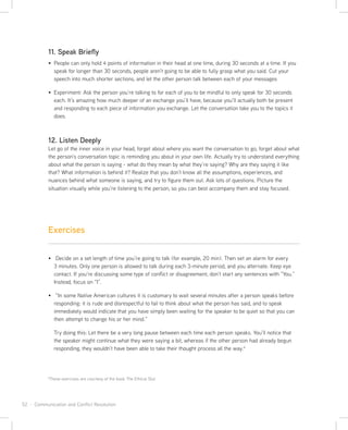 52 · Communication and Conflict Resolution
11. Speak Briefly
People can only hold 4 points of information in their head at one time, during 30 seconds at a time. If you
speak for longer than 30 seconds, people aren’t going to be able to fully grasp what you said. Cut your
speech into much shorter sections, and let the other person talk between each of your messages
Experiment: Ask the person you’re talking to for each of you to be mindful to only speak for 30 seconds
each. It’s amazing how much deeper of an exchange you’ll have, because you’ll actually both be present
and responding to each piece of information you exchange. Let the conversation take you to the topics it
does.
12. Listen Deeply
Let go of the inner voice in your head, forget about where you want the conversation to go, forget about what
the person’s conversation topic is reminding you about in your own life. Actually try to understand everything
about what the person is saying - what do they mean by what they’re saying? Why are they saying it like
that? What information is behind it? Realize that you don’t know all the assumptions, experiences, and
nuances behind what someone is saying, and try to figure them out. Ask lots of questions. Picture the
situation visually while you’re listening to the person, so you can best accompany them and stay focused.
Decide on a set length of time you’re going to talk (for example, 20 min). Then set an alarm for every
3 minutes. Only one person is allowed to talk during each 3-minute period, and you alternate. Keep eye
contact. If you’re discussing some type of conflict or disagreement, don’t start any sentences with “You.”
Instead, focus on “I”.
“In some Native American cultures it is customary to wait several minutes after a person speaks before
responding: it is rude and disrespectful to fail to think about what the person has said, and to speak
immediately would indicate that you have simply been waiting for the speaker to be quiet so that you can
then attempt to change his or her mind.”
Try doing this: Let there be a very long pause between each time each person speaks. You’ll notice that
the speaker might continue what they were saying a bit, whereas if the other person had already begun
responding, they wouldn’t have been able to take their thought process all the way.4
Exercises
4
These exercises are courtesy of the book The Ethical Slut
 