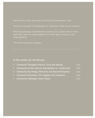 55
In this section we will discuss:
Community Throughout History: Trust and Sharing p.56
Community Across Cultures: Individualism vs.. Collectivism p.59
Community Psychology: Motivation and Value Participation p.60
Community Economics: The Tragedy of the Commons p.62
Community Challenges: Game Theory p.64
How have the vision and values of community changed over time?
How do he concepts of individualism vs. collectivism differ across cultures?
What do psychology and behavioral economics tell us about how we treat
each other when we create together, and share space, resources, and
responsibilities?
This section provides a glimpse.
 